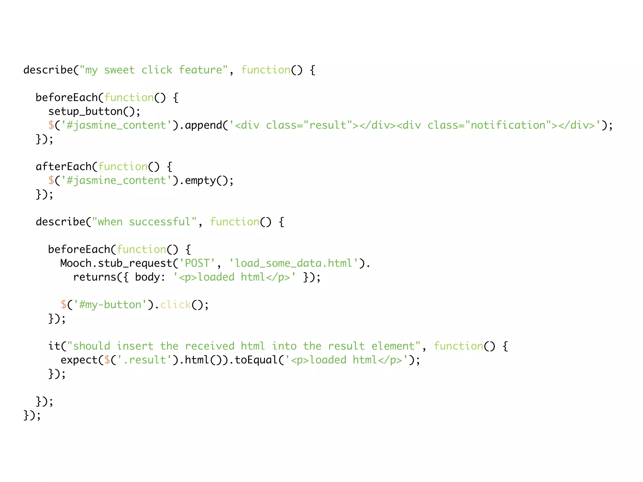 describe("my sweet click feature", function() {

 beforeEach(function() {
   setup_button();
   $('#jasmine_content').append('<div class="result"></div><div class="notification"></div>');
 });

 afterEach(function() {
   $('#jasmine_content').empty();
 });

 describe("when successful", function() {

   beforeEach(function() {
     Mooch.stub_request('POST', 'load_some_data.html').
       returns({ body: '<p>loaded html</p>' });

     $('#my-button').click();
   });

   it("should insert the received html into the result element", function() {
     expect($('.result').html()).toEqual('<p>loaded html</p>');
   });

  });
});
 