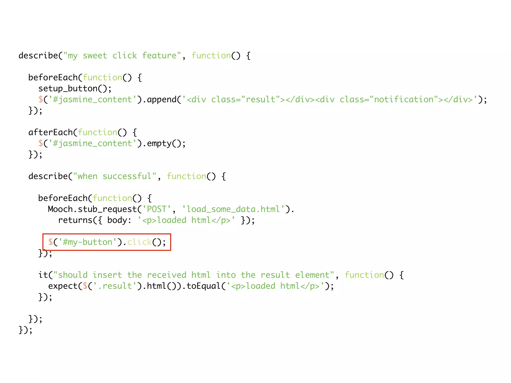 describe("my sweet click feature", function() {

 beforeEach(function() {
   setup_button();
   $('#jasmine_content').append('<div class="result"></div><div class="notification"></div>');
 });

 afterEach(function() {
   $('#jasmine_content').empty();
 });

 describe("when successful", function() {

   beforeEach(function() {
     Mooch.stub_request('POST', 'load_some_data.html').
       returns({ body: '<p>loaded html</p>' });

     $('#my-button').click();
   });

   it("should insert the received html into the result element", function() {
     expect($('.result').html()).toEqual('<p>loaded html</p>');
   });

  });
});
 