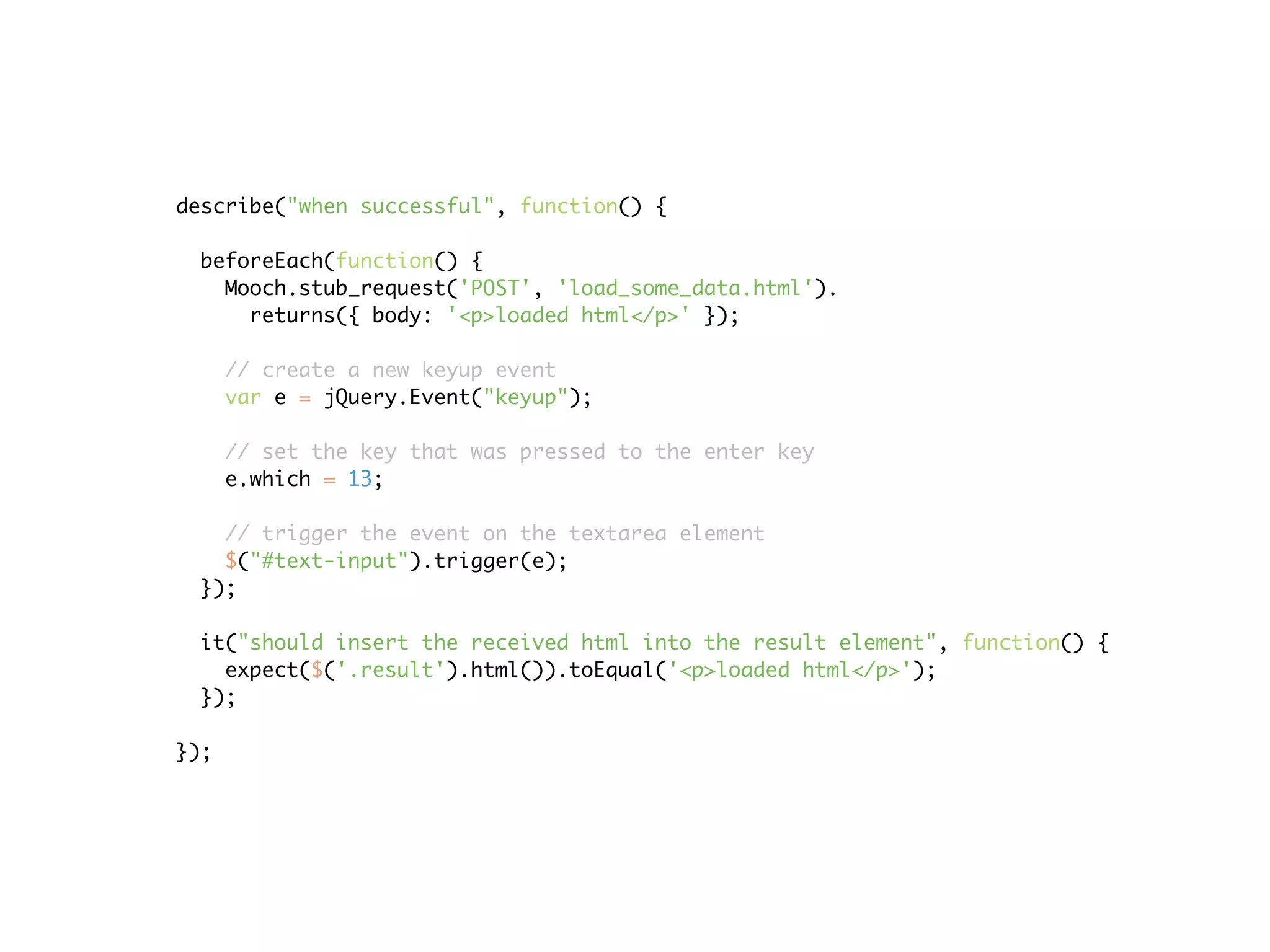 describe("when successful", function() {

 beforeEach(function() {
   Mooch.stub_request('POST', 'load_some_data.html').
     returns({ body: '<p>loaded html</p>' });

      // create a new keyup event
      var e = jQuery.Event("keyup");

      // set the key that was pressed to the enter key
      e.which = 13;

   // trigger the event on the textarea element
   $("#text-input").trigger(e);
 });

 it("should insert the received html into the result element", function() {
   expect($('.result').html()).toEqual('<p>loaded html</p>');
 });

});
 