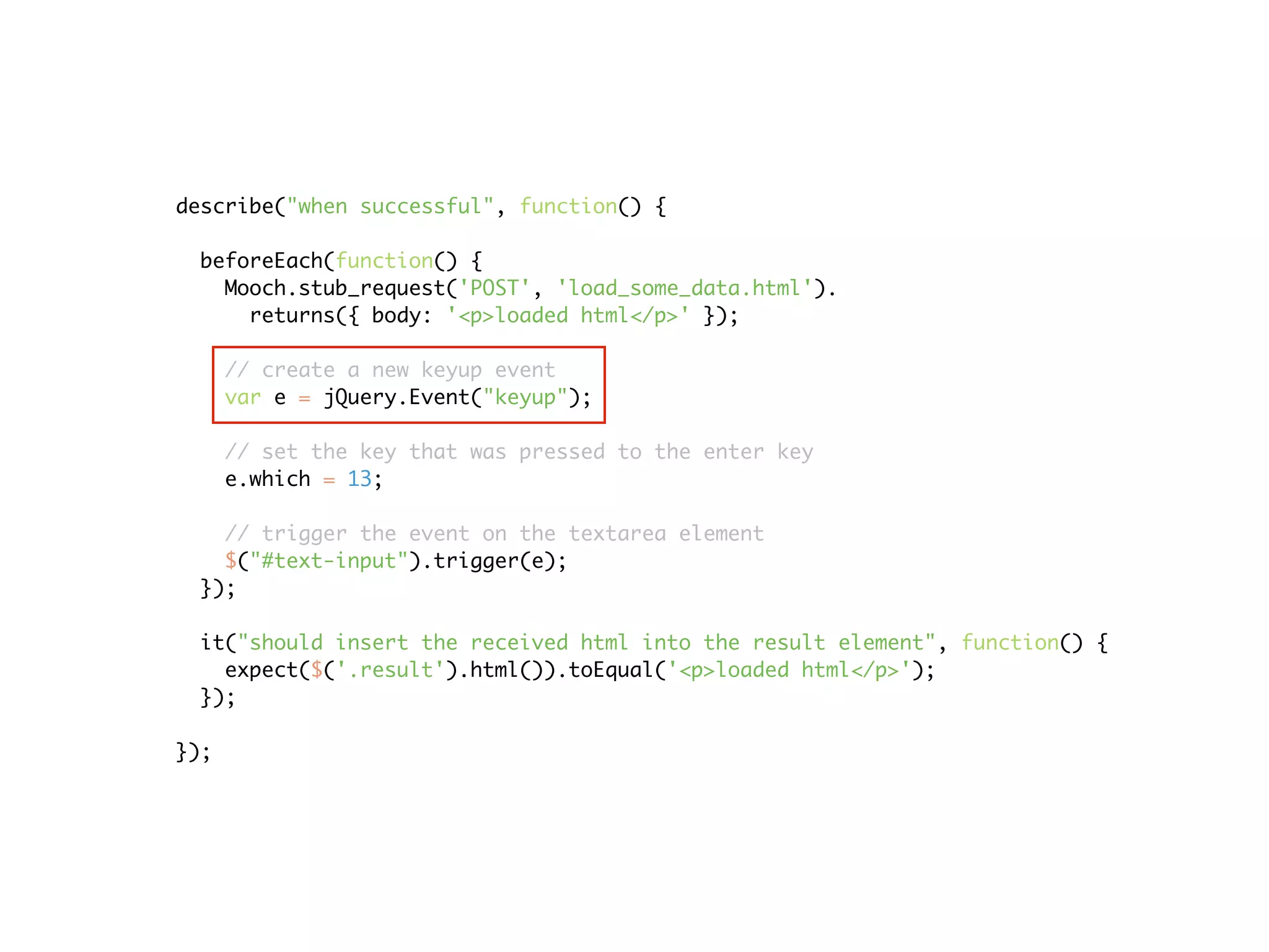 describe("when successful", function() {

 beforeEach(function() {
   Mooch.stub_request('POST', 'load_some_data.html').
     returns({ body: '<p>loaded html</p>' });

      // create a new keyup event
      var e = jQuery.Event("keyup");

      // set the key that was pressed to the enter key
      e.which = 13;

   // trigger the event on the textarea element
   $("#text-input").trigger(e);
 });

 it("should insert the received html into the result element", function() {
   expect($('.result').html()).toEqual('<p>loaded html</p>');
 });

});
 