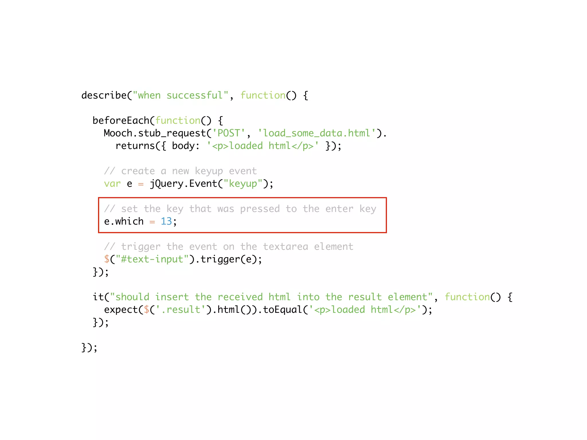 describe("when successful", function() {

 beforeEach(function() {
   Mooch.stub_request('POST', 'load_some_data.html').
     returns({ body: '<p>loaded html</p>' });

      // create a new keyup event
      var e = jQuery.Event("keyup");

      // set the key that was pressed to the enter key
      e.which = 13;

   // trigger the event on the textarea element
   $("#text-input").trigger(e);
 });

 it("should insert the received html into the result element", function() {
   expect($('.result').html()).toEqual('<p>loaded html</p>');
 });

});
 