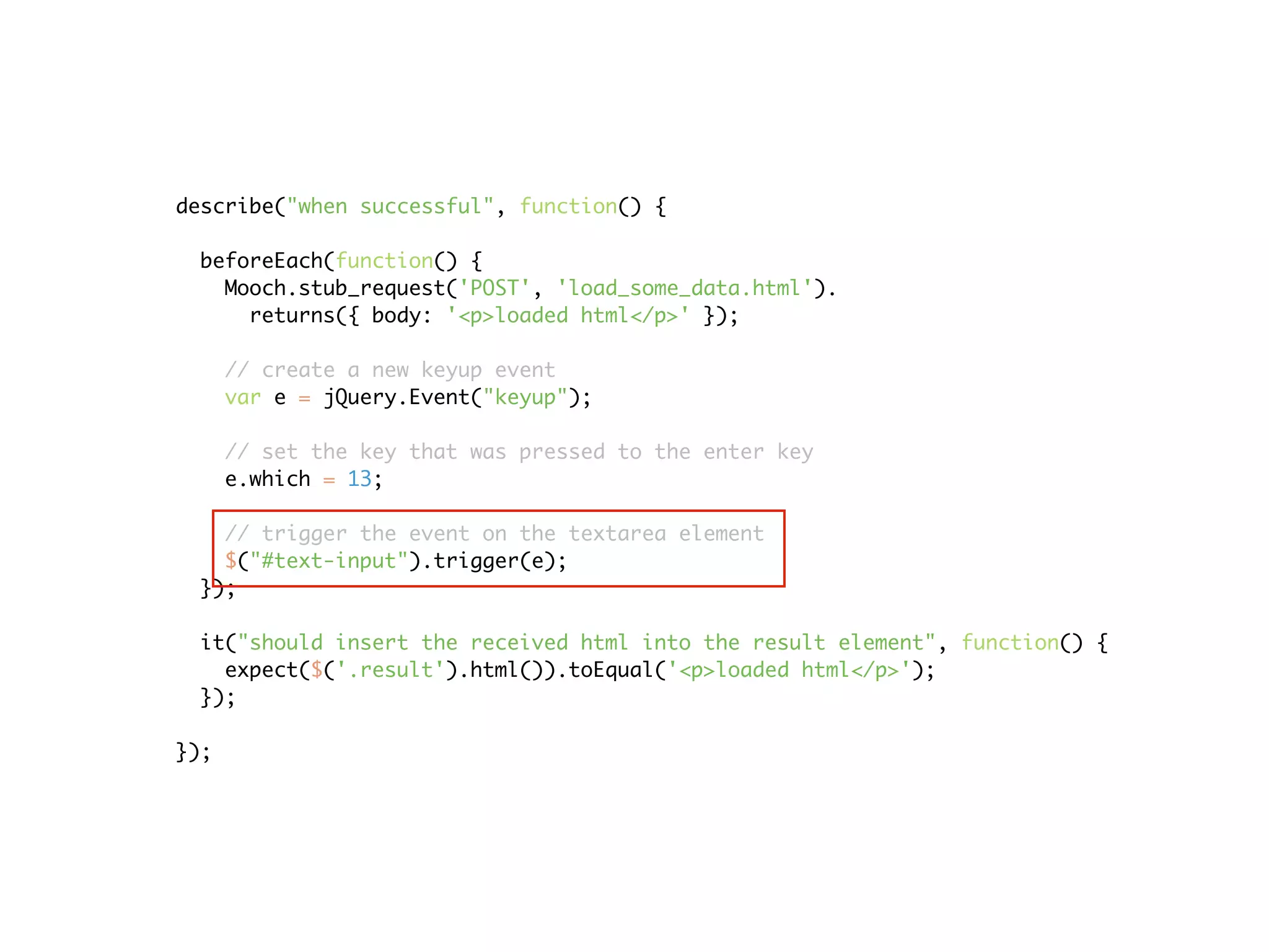 describe("when successful", function() {

 beforeEach(function() {
   Mooch.stub_request('POST', 'load_some_data.html').
     returns({ body: '<p>loaded html</p>' });

      // create a new keyup event
      var e = jQuery.Event("keyup");

      // set the key that was pressed to the enter key
      e.which = 13;

   // trigger the event on the textarea element
   $("#text-input").trigger(e);
 });

 it("should insert the received html into the result element", function() {
   expect($('.result').html()).toEqual('<p>loaded html</p>');
 });

});
 