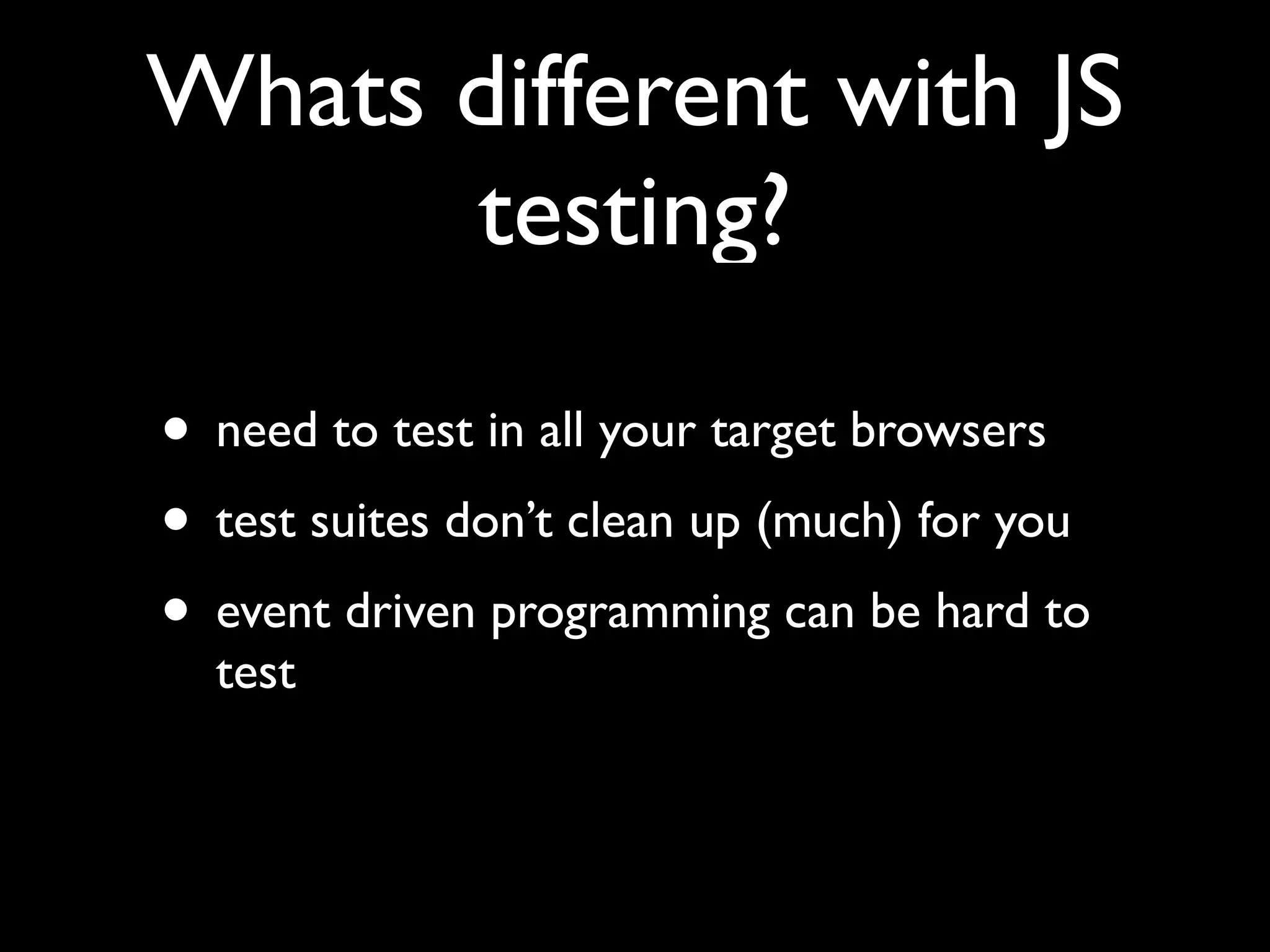 Whats different with JS
      testing?

• need to test in all your target browsers
• test suites don’t clean up (much) for you
• event driven programming can be hard to
  test
 