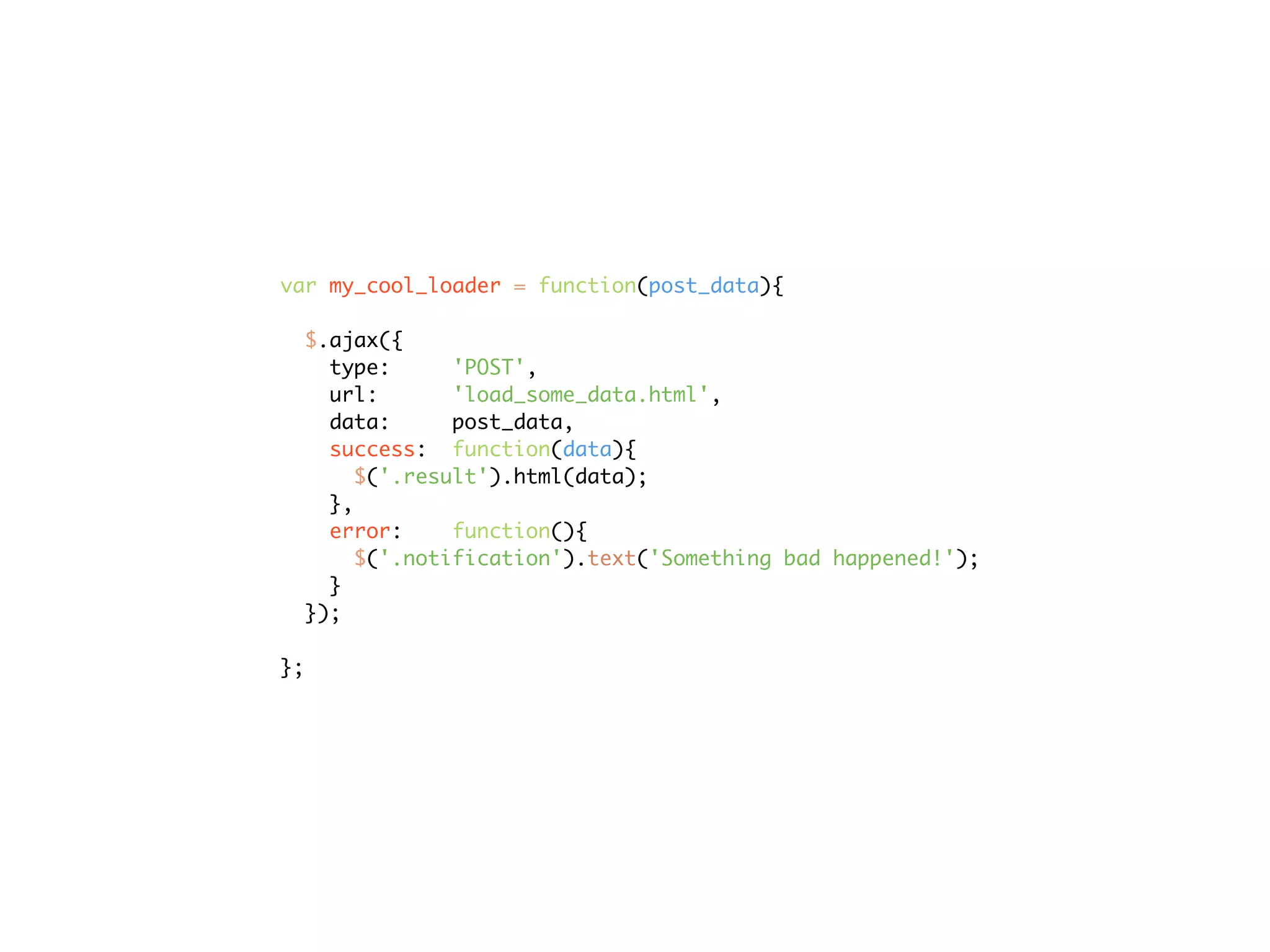 var my_cool_loader = function(post_data){

  $.ajax({
    type:      'POST',
    url:       'load_some_data.html',
    data:      post_data,
    success: function(data){
       $('.result').html(data);
    },
    error:     function(){
       $('.notification').text('Something bad happened!');
    }
  });

};
 