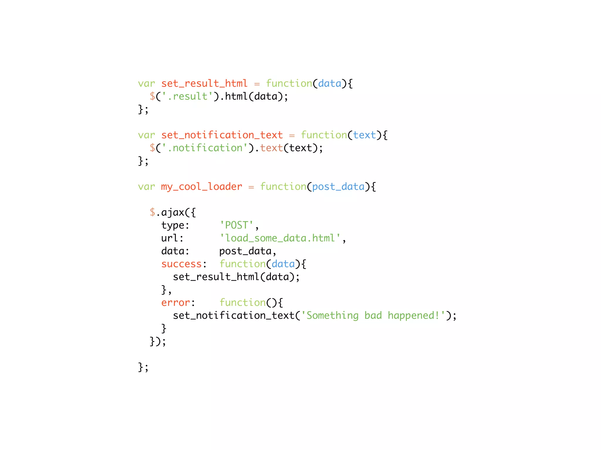 var set_result_html = function(data){
   $('.result').html(data);
};

var set_notification_text = function(text){
   $('.notification').text(text);
};

var my_cool_loader = function(post_data){

  $.ajax({
    type:      'POST',
    url:       'load_some_data.html',
    data:      post_data,
    success: function(data){
       set_result_html(data);
    },
    error:     function(){
       set_notification_text('Something bad happened!');
    }
  });

};
 