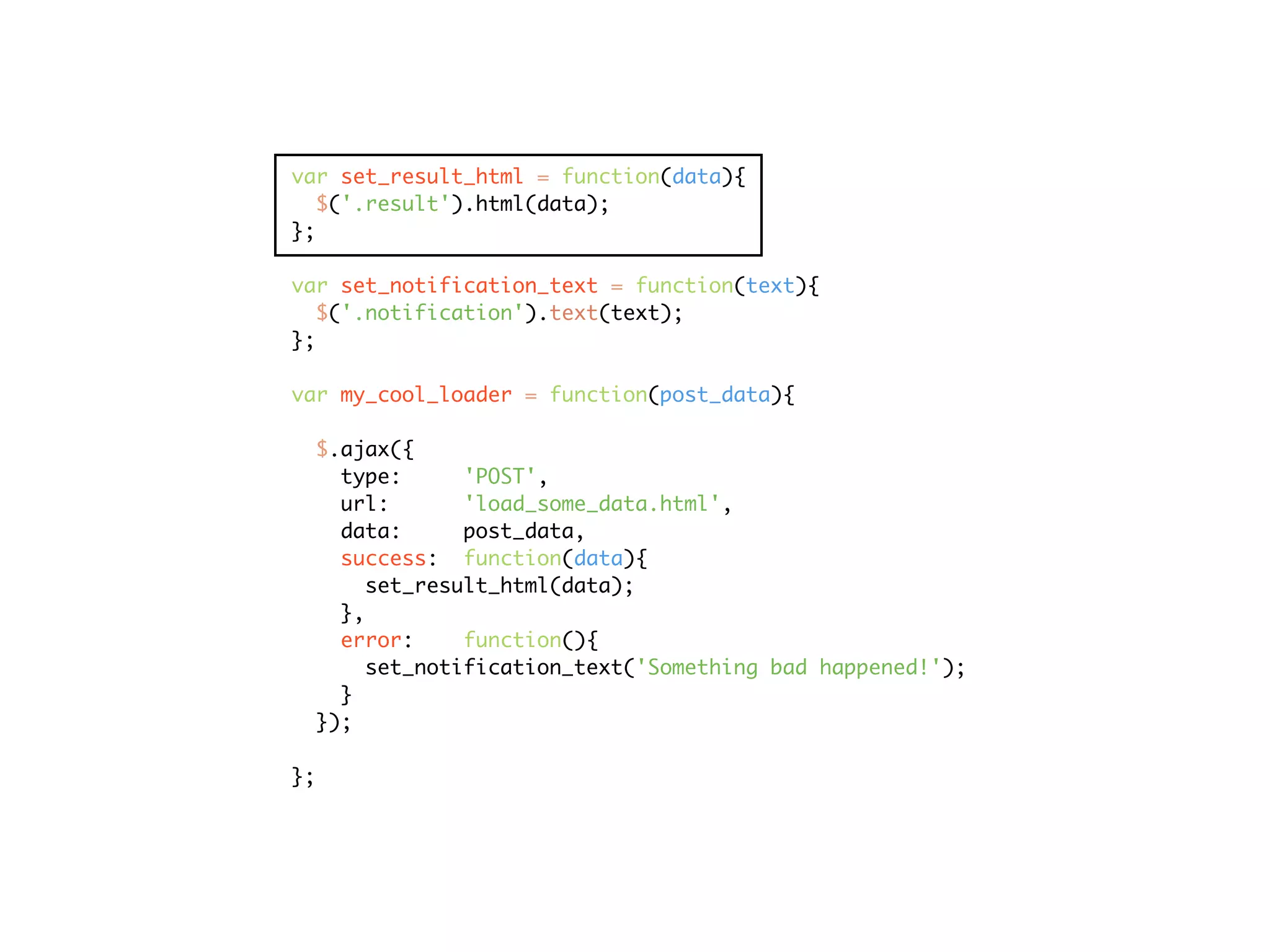 var set_result_html = function(data){
   $('.result').html(data);
};

var set_notification_text = function(text){
   $('.notification').text(text);
};

var my_cool_loader = function(post_data){

  $.ajax({
    type:      'POST',
    url:       'load_some_data.html',
    data:      post_data,
    success: function(data){
       set_result_html(data);
    },
    error:     function(){
       set_notification_text('Something bad happened!');
    }
  });

};
 