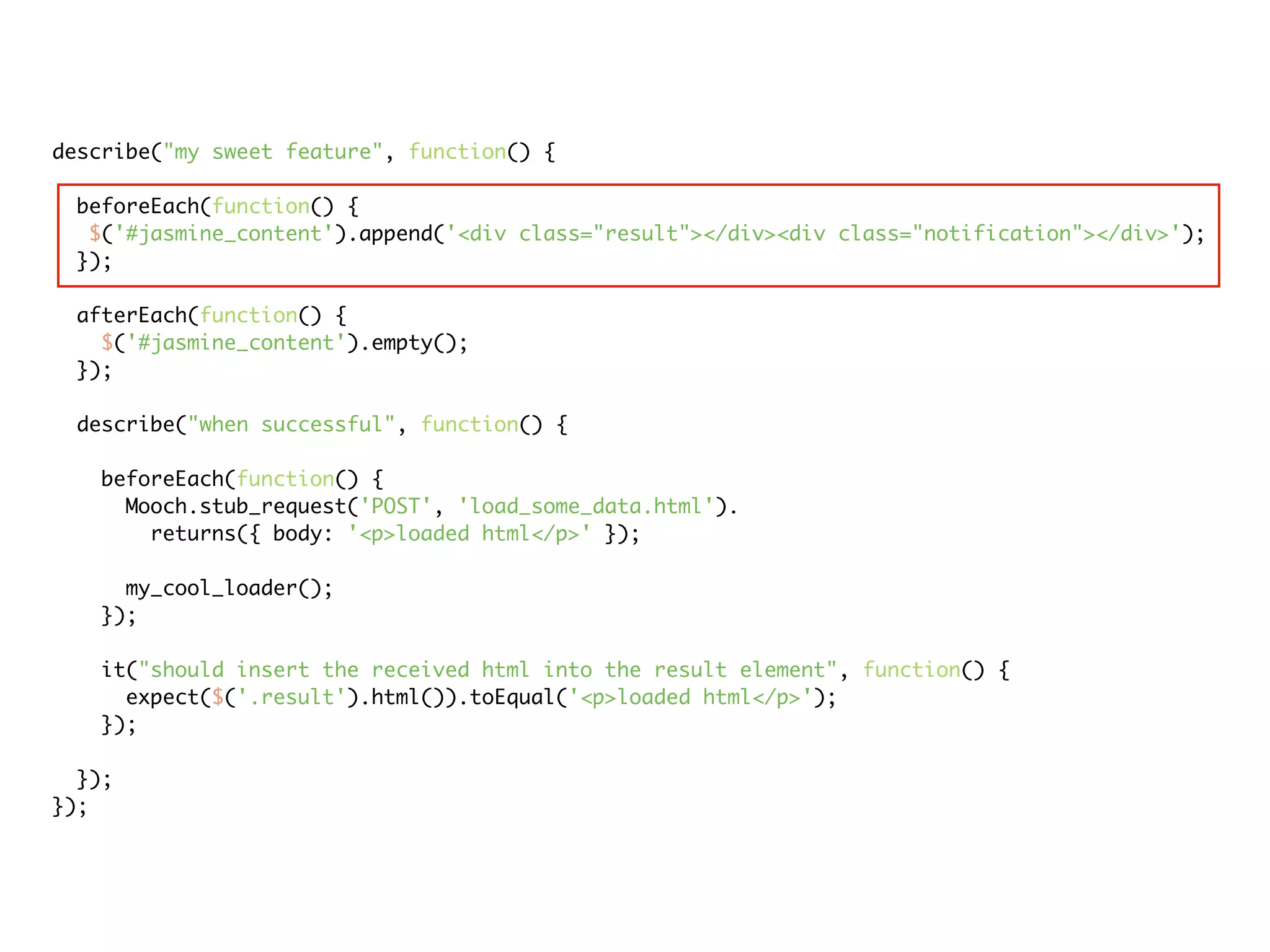 describe("my sweet feature", function() {

 beforeEach(function() {
  $('#jasmine_content').append('<div class="result"></div><div class="notification"></div>');
 });

 afterEach(function() {
   $('#jasmine_content').empty();
 });

 describe("when successful", function() {

   beforeEach(function() {
     Mooch.stub_request('POST', 'load_some_data.html').
       returns({ body: '<p>loaded html</p>' });

     my_cool_loader();
   });

   it("should insert the received html into the result element", function() {
     expect($('.result').html()).toEqual('<p>loaded html</p>');
   });

  });
});
 