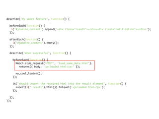 describe("my sweet feature", function() {

 beforeEach(function() {
  $('#jasmine_content').append('<div class="result"></div><div class="notification"></div>');
 });

 afterEach(function() {
   $('#jasmine_content').empty();
 });

 describe("when successful", function() {

   beforeEach(function() {
     Mooch.stub_request('POST', 'load_some_data.html').
       returns({ body: '<p>loaded html</p>' });

     my_cool_loader();
   });

   it("should insert the received html into the result element", function() {
     expect($('.result').html()).toEqual('<p>loaded html</p>');
   });

  });
});
 