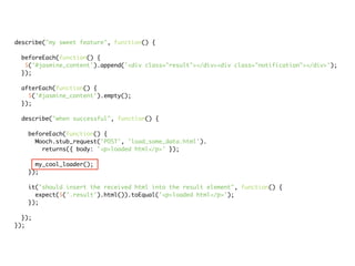 describe("my sweet feature", function() {

 beforeEach(function() {
  $('#jasmine_content').append('<div class="result"></div><div class="notification"></div>');
 });

 afterEach(function() {
   $('#jasmine_content').empty();
 });

 describe("when successful", function() {

   beforeEach(function() {
     Mooch.stub_request('POST', 'load_some_data.html').
       returns({ body: '<p>loaded html</p>' });

     my_cool_loader();
   });

   it("should insert the received html into the result element", function() {
     expect($('.result').html()).toEqual('<p>loaded html</p>');
   });

  });
});
 