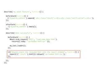 describe("my sweet feature", function() {

 beforeEach(function() {
  $('#jasmine_content').append('<div class="result"></div><div class="notification"></div>');
 });

 afterEach(function() {
   $('#jasmine_content').empty();
 });

 describe("when successful", function() {

   beforeEach(function() {
     Mooch.stub_request('POST', 'load_some_data.html').
       returns({ body: '<p>loaded html</p>' });

     my_cool_loader();
   });

   it("should insert the received html into the result element", function() {
     expect($('.result').html()).toEqual('<p>loaded html</p>');
   });

  });
});
 