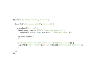 describe("my sweet feature", function() {

  describe("when unsuccessful", function() {

   beforeEach(function() {
     Mooch.stub_request('POST', 'load_some_data.html').
       returns({ status: 404, statusText: 'File Not Found' });

     my_cool_loader();
   });

   it("should notify the user there was a problem", function() {
     expect($('.notification').text()).toEqual('Something bad happened!');
   });

  });
});
 