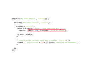 describe("my sweet feature", function() {

  describe("when unsuccessful", function() {

   beforeEach(function() {
     Mooch.stub_request('POST', 'load_some_data.html').
       returns({ status: 404, statusText: 'File Not Found' });

     my_cool_loader();
   });

   it("should notify the user there was a problem", function() {
     expect($('.notification').text()).toEqual('Something bad happened!');
   });

  });
});
 