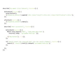 describe("my sweet click feature", function() {

 beforeEach(function() {
   setup_button();
   $('#jasmine_content').append('<div class="result"></div><div class="notification"></div>');
 });

 afterEach(function() {
   $('#jasmine_content').empty();
 });

 describe("when successful", function() {

   beforeEach(function() {
     Mooch.stub_request('POST', 'load_some_data.html').
       returns({ body: '<p>loaded html</p>' });

     $('#my-button').click();
   });

   it("should insert the received html into the result element", function() {
     expect($('.result').html()).toEqual('<p>loaded html</p>');
   });

  });
});
 
