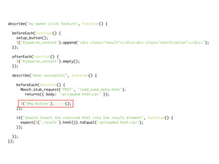 describe("my sweet click feature", function() {

 beforeEach(function() {
   setup_button();
   $('#jasmine_content').append('<div class="result"></div><div class="notification"></div>');
 });

 afterEach(function() {
   $('#jasmine_content').empty();
 });

 describe("when successful", function() {

   beforeEach(function() {
     Mooch.stub_request('POST', 'load_some_data.html').
       returns({ body: '<p>loaded html</p>' });

     $('#my-button').click();
   });

   it("should insert the received html into the result element", function() {
     expect($('.result').html()).toEqual('<p>loaded html</p>');
   });

  });
});
 