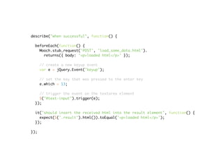 describe("when successful", function() {

 beforeEach(function() {
   Mooch.stub_request('POST', 'load_some_data.html').
     returns({ body: '<p>loaded html</p>' });

      // create a new keyup event
      var e = jQuery.Event("keyup");

      // set the key that was pressed to the enter key
      e.which = 13;

   // trigger the event on the textarea element
   $("#text-input").trigger(e);
 });

 it("should insert the received html into the result element", function() {
   expect($('.result').html()).toEqual('<p>loaded html</p>');
 });

});
 