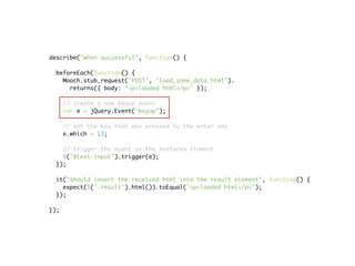 describe("when successful", function() {

 beforeEach(function() {
   Mooch.stub_request('POST', 'load_some_data.html').
     returns({ body: '<p>loaded html</p>' });

      // create a new keyup event
      var e = jQuery.Event("keyup");

      // set the key that was pressed to the enter key
      e.which = 13;

   // trigger the event on the textarea element
   $("#text-input").trigger(e);
 });

 it("should insert the received html into the result element", function() {
   expect($('.result').html()).toEqual('<p>loaded html</p>');
 });

});
 