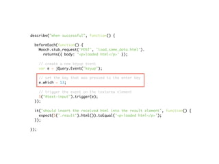 describe("when successful", function() {

 beforeEach(function() {
   Mooch.stub_request('POST', 'load_some_data.html').
     returns({ body: '<p>loaded html</p>' });

      // create a new keyup event
      var e = jQuery.Event("keyup");

      // set the key that was pressed to the enter key
      e.which = 13;

   // trigger the event on the textarea element
   $("#text-input").trigger(e);
 });

 it("should insert the received html into the result element", function() {
   expect($('.result').html()).toEqual('<p>loaded html</p>');
 });

});
 