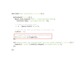 describe("when successful", function() {

 beforeEach(function() {
   Mooch.stub_request('POST', 'load_some_data.html').
     returns({ body: '<p>loaded html</p>' });

      // create a new keyup event
      var e = jQuery.Event("keyup");

      // set the key that was pressed to the enter key
      e.which = 13;

   // trigger the event on the textarea element
   $("#text-input").trigger(e);
 });

 it("should insert the received html into the result element", function() {
   expect($('.result').html()).toEqual('<p>loaded html</p>');
 });

});
 