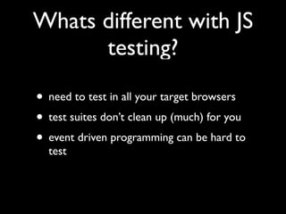 Whats different with JS
      testing?

• need to test in all your target browsers
• test suites don’t clean up (much) for you
• event driven programming can be hard to
  test
 