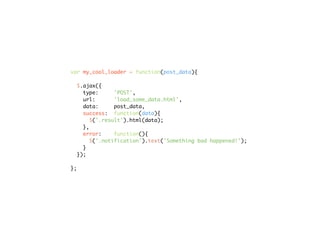 var my_cool_loader = function(post_data){

  $.ajax({
    type:      'POST',
    url:       'load_some_data.html',
    data:      post_data,
    success: function(data){
       $('.result').html(data);
    },
    error:     function(){
       $('.notification').text('Something bad happened!');
    }
  });

};
 