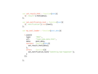 var set_result_html = function(data){
   $('.result').html(data);
};

var set_notification_text = function(text){
   $('.notification').text(text);
};

var my_cool_loader = function(post_data){

  $.ajax({
    type:      'POST',
    url:       'load_some_data.html',
    data:      post_data,
    success: function(data){
       set_result_html(data);
    },
    error:     function(){
       set_notification_text('Something bad happened!');
    }
  });

};
 