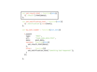 var set_result_html = function(data){
   $('.result').html(data);
};

var set_notification_text = function(text){
   $('.notification').text(text);
};

var my_cool_loader = function(post_data){

  $.ajax({
    type:      'POST',
    url:       'load_some_data.html',
    data:      post_data,
    success: function(data){
       set_result_html(data);
    },
    error:     function(){
       set_notification_text('Something bad happened!');
    }
  });

};
 