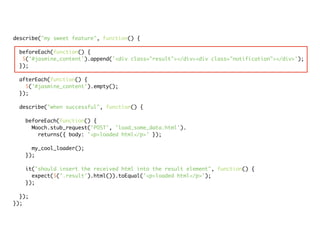 describe("my sweet feature", function() {

 beforeEach(function() {
  $('#jasmine_content').append('<div class="result"></div><div class="notification"></div>');
 });

 afterEach(function() {
   $('#jasmine_content').empty();
 });

 describe("when successful", function() {

   beforeEach(function() {
     Mooch.stub_request('POST', 'load_some_data.html').
       returns({ body: '<p>loaded html</p>' });

     my_cool_loader();
   });

   it("should insert the received html into the result element", function() {
     expect($('.result').html()).toEqual('<p>loaded html</p>');
   });

  });
});
 