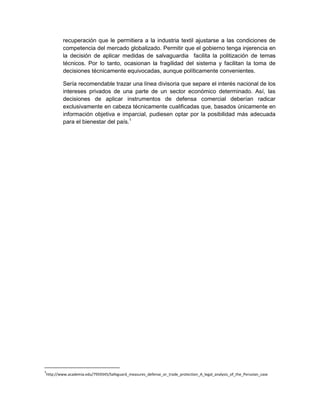recuperación que le permitiera a la industria textil ajustarse a las condiciones de
competencia del mercado globalizado. Permitir que el gobierno tenga injerencia en
la decisión de aplicar medidas de salvaguardia facilita la politización de temas
técnicos. Por lo tanto, ocasionan la fragilidad del sistema y facilitan la toma de
decisiones técnicamente equivocadas, aunque políticamente convenientes.
Sería recomendable trazar una línea divisoria que separe el interés nacional de los
intereses privados de una parte de un sector económico determinado. Así, las
decisiones de aplicar instrumentos de defensa comercial deberían radicar
exclusivamente en cabeza técnicamente cualificadas que, basados únicamente en
información objetiva e imparcial, pudiesen optar por la posibilidad más adecuada
para el bienestar del país.1
1
http://www.academia.edu/7959345/Safeguard_measures_defense_or_trade_protection_A_legal_analysis_of_the_Peruvian_case
 