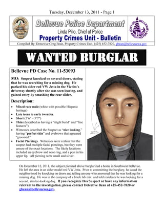 Tuesday, December 13, 2011 - Page 1




     Compiled By: Detective Greg Bean, Property Crimes Unit, (425) 452-7820, gbean@bellevuewa.gov




           Wanted Burglar
Bellevue PD Case No. 11-53093
MO: Suspect knocked on several doors, stating
that he was searching for a missing dog. He
parked his older red VW Jetta in the Victim’s
driveway shortly after she was seen leaving, and
gained entry by smashing the rear slider.
Description:
   Mixed race male (white with possible Hispanic
    heritage)
   Late teens to early twenties.
   Short (5’6” – 5’7”)
   Thin (described as having a “slight build” and “fine
    features”)
   Witnesses described the Suspect as “nice looking,”
    having “perfect skin” and eyebrows that appeared
    “groomed.”
   Facial Piercings. Witnesses were certain that the
    suspect had multiple facial piercings, but they were
    unsure of the exact locations. The likely locations
    included an eyebrow and nose ring, and a post in his
    upper lip. All piercing were small and silver.


      On December 12, 2011, the subject pictured above burglarized a home in Southwest Bellevue.
      He left the area in an older model red VW Jetta. Prior to committing the burglary, he cased the
      neighborhood by knocking on doors and telling anyone who answered that he was looking for a
      missing dog. He was in the company of a black lab mix, and told residents he was looking for a
      second, similar-looking dog. If you recognize this Suspect or have any information
      relevant to the investigation, please contact Detective Bean at 425-452-7820 or
      gbean@bellevuewa.gov.
 