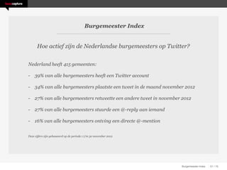 Burgemeester Index


      Hoe actief zijn de Nederlandse burgemeesters op Twitter?


Nederland heeft 415 gemeenten:

- 39% van alle burgemeesters heeft een Twitter account

- 34% van alle burgemeesters plaatste een tweet in de maand november 2012

- 27% van alle burgemeesters retweette een andere tweet in november 2012

- 27% van alle burgemeesters stuurde een @-reply aan iemand

- 16% van alle burgemeesters ontving een directe @-mention


Deze cijfers zijn gebaseeerd op de periode 1 t/m 30 november 2012




                                                                    Burgemeester Index   01 / 15
 