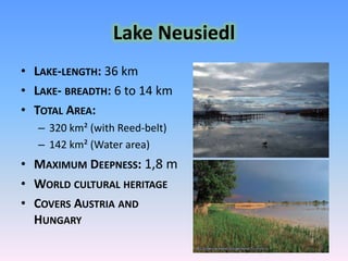 Lake Neusiedl Lake-length: 36 kmLake- breadth: 6 to14 kmTotal Area: 320 km² (with Reed-belt)142 km² (Waterarea)Maximum Deepness: 1,8 mWorld culturalheritageCovers Austria and Hungary 