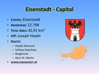 Eisenstadt - CapitalCapital: EisenstadtInhabitans: 12.798 Total Area: 42,91 km²VIP: Joseph HaydnSights: Haydn-MuseumSchloss EsterházyBergkircheDom St. Martinwww.eisenstadt.at