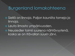 Burgenland lomakohteenaSiellä on linnoja. Paljon kauniita torneja ja linnoja.Leuto ilmasto ympärivuoden.Neusiedler toimii suurena nähtävyytenä, koska se on Itävallan suurin järvi.