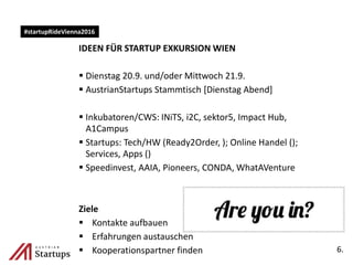 IDEEN FÜR STARTUP EXKURSION WIEN
 Dienstag 20.9. und/oder Mittwoch 21.9.
 AustrianStartups Stammtisch [Dienstag Abend]
 Inkubatoren/CWS: INiTS, i2C, sektor5, Impact Hub,
A1Campus
 Startups: Tech/HW (Ready2Order, ); Online Handel ();
Services, Apps ()
 Speedinvest, AAIA, Pioneers, CONDA, WhatAVenture
Ziele
 Kontakte aufbauen
 Erfahrungen austauschen
 Kooperationspartner finden 6.
#startupRideVienna2016
 