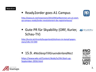  Ready2order goes A1 Campus
http://www.a1.net/newsroom/2015/09/willkommen-am-a1-start-
up-campus-ready2order-revolutioniert-die-registrierkassa/
 Gute PR für Skyability (ORF, Kurier,
Schau-TV)
http://kurier.at/chronik/burgenland/drohnen-im-kampf-gegen-
stare/146.737.949
 15.9. #NoSleepTillGruenderlandNo1
https://www.wko.at/Content.Node/iv/VA-Start-up-
September-2016.html
3.
News & so
 