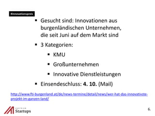  Gesucht sind: Innovationen aus
burgenländischen Unternehmen,
die seit Juni auf dem Markt sind
 3 Kategorien:
 KMU
 Großunternehmen
 Innovative Dienstleistungen
 Einsendeschluss: 4. 10. (Mail)
6.
#innovationspreis
http://www.fti-burgenland.at/de/news-termine/detail/news/wer-hat-das-innovativste-
projekt-im-ganzen-land/
 