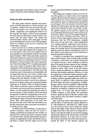 BURGER

Finally, participants are less likely to agree to the target      may be a decreased likelihood of agreeing with the tar-
request if they have earlier declined a large request.            get request.
                                                                      When might such a negative reaction occur? To an-
                                                                  swer this question, we need to look at two important
                                                                  variables that have been left relatively uncontrolled in
Reciprocity Rules and Reactance                                   FITD research: the amount of time between requests
                                                                  and whether the same or a different person presents the
    The brief contact between requester and partici-              second request. First, the amount of time that lapses
pant in an FITD experiment is a social encounter, and             between the initial request and the target request has
is, therefore, subject to the rules and norms that regu-          varied from essentially no time to more than 2 weeks.
late the way people in our society interact with one              The optimal amount of time between requests has
another. Appropriate and inappropriate behavior by                never been specified and may well vary as a function of
the requester can trigger a reaction by the participant           the specific request. In one of their original demonstra-
that may affect the participant's decision about com-             tions of the effect, Freedman and Fraser (1966) al-
plying with the target request. Two related and                   lowed 2 weeks to pass between requests. Some of the
well-researched concepts seem particularly relevant               fascination with the FITD phenomenon probably
for understanding this reaction in the FITD paradigm.             stems from the fact that such a small manipulation
These two concepts are the norm of reciprocity and                (e.g., signing a petition) could lead to such strong ef-
psychological reactance.                                          fects over such a long period of time. Common sense
    Norm of reciprocity is a widely accepted social rule          argues for an upper limit for the time period between
in Western cultures that regulates the exchange of fa-            requests (surely the petition manipulation would not
vors and requests. This social rule maintains that the            show effects 2 years later), but no such ceiling has yet
give and take in social exchanges should be reasonably            been demonstrated empirically.
equal (Gouldner, 1960). More specifically, people are                 A handful of researchers have examined the time
motivated to return favors and to see that the amount of          lapse variable directly. Three of these studies included
giving and taking in a relationship, however brief and            a condition in which there was no delay between the
ephemeral, is fair and equal. In the classic demonstra-           two requests and one or more conditions in which at
tion of this effect, Regan (1971) found that participants         least 24 hr elapsed between requests (Cann, Sherman,
were more willing to purchase raffle tickets from a               & Elkes, 1975, Experiment 1; Foss & Dempsey, 1979;
confederate if that confederate had earlier given them a          Shanab & Isonio, 1982). None of the three studies
soft drink as an unexpected favor. The other side of the          found a significant difference in compliance between
reciprocity norm is that people are uncomfortable with            the delay and no-delay conditions. However, it is also
an unpaid debt and may even come to dislike those                 the case that none ofthe three studies reported a signif-
who do not allow the recipient to return the good deed            icant FITD effect when comparing either the delay or
(Gergen, Ellsworth, Maslach, & Seipel, 1975).                     no-delay conditions separately against the control con-
    Psychological reactance is said to occur when peo-            dition. Thus, it is difficult to draw conclusions about
ple perceive a threat to their sense of personal freedom          the FITD effect from these investigations. Similarly,
and choice (J. W. Brehm, 1966; S. S. Brehm & Brehm,               Beaman, Steblay, Preston, and KIentz (1988) included
1981). When we become aware of an effort to reduce                six different time lapse conditions in their study. Al-
our freedom, such as pressure from a salesperson or re-           though the investigators compared time lapse periods
quester, we often respond by reasserting our option to            ranging from 1 to 19 days, they did not include a
act as we please. In many situations, this means doing            no-delay condition in their design. The researchers
the opposite of whatever is being pushed on us. For ex-           found no significant effect for the time variable in this
ample, we can reassert our freedom of choice by not               study; however, they also failed to produce a signifi-
purchasing the product offered by the pressuring sales-           cant FITD effect.
person. Thus, when participants in one study were                     Each of the three earlier meta-analyses also exam-
pressured to return a favor, they were more likely to re-         ined the effects of time between requests (Beaman et
fuse the request than when no pressure was exerted (J.            aI., 1983; Dillardetal., 1984; Fern et aI., 1986). In each
W. Brehm & Cole, 1966).                                           case, the reviewers did not find a significant relation
    As applied to the FITD technique, we argue that re-           between the length of time between requests and the
questers sometimes violate the rules for social ex-               strength of the effect. Thus, there is no empirical evi-
changes, specifically the reciprocity norm. Further, we           dence to date that the length of time between requests
argue that this violation may lead to a response similar          significantly influences the effectiveness of the FITD
to a reactance effect. If participants feel the requester is      phenomenon. However, as we show next, it is impor-
making an inappropriate request and thereby pressur-              tant to keep in mind that none of the meta-analyses ex-
ing them to comply with that request, the net result              amined the effect of time between requests and


312

                                        Copyright ©2000. All Rights Reserved.
 