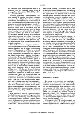 BURGER

the five studies found more compliance in the FITD                    were asked to volunteer 3 hr of time to help the same
condition, and the combined results reveal a                          organization. Some of the participants received both
near-significant effect, X2 (1, N:::: 259) :::: 2.96, p < .09, r      requests from the same individual, and some received
:::: .11, odds ratio:::: 1.47.                                        the requests from two different people. Consistent
      According to the data in Tables 6 through 9, it ap-             with the analysis and findings presented here, the re-
pears that the FITD procedure is most likely to increase              searchers found an increase in compliance relative to
compliance when a delay is allowed between requests,                  a control group when either a different person pre-
or a different person presents the second request, or                 sented the second request or 2 days had lapsed be-
both. Although we cannot directly account for the find-               tween requests. When the same individual presented
ings in any given study, the mixed pattern found in Ta-               the second request immediately after the first request,
ble 6 is consistent with the model and analysis                       participants were significantly less likely to agree
presented earlier. That is, researchers using the                     with the target request than were people in the control
 same-requester-no-delay procedure appear to run the                  condition. Combined with the results from the
risk of violating perceived social rules and thereby                  meta-analyses, these findings argue that using the
generating a reactance-type effect. Of course, depend-                same-requester-no-delay procedure has the potential
ing on how the procedure is carried out, investigators                to backfire on the investigator.
may avoid or overcome such effects. However, on                           Finally, it also may be possible for researchers to
other occasions the negative reaction appears strong                  generate the kind of reactance effect described previ-
 and apparently overpowers other processes (e.g.,                     ously even when not using the same-request-
 self-perception) that might otherwise lead to an in-                 er-no-delay procedure. For example, experimenters in
 crease in compliance.                                                one study distributed questionnaires door to door for the
      Interestingly, use of the same person for both re-              American Cancer Society (Wang, Brownstein, &
 quests does not appear to create the same potential for a            Katzev, 1989). Participants were told that someone
 backlash when a few days are allowed to pass between                 would come by for the completed questionnaire the next
 requests. Why might this be so? First, as mentioned                  day. When a second individual arrived to pick up the
earlier, a recent set of studies suggests that the reci-              questionnaire, that person also asked participants for a
 procity norm probably lasts only a few days, at least for            $2.00 donation to the same charity. Although a different
 the kinds of favors typically examined in social psy-                person delivered the two requests 24 hr apart, it is en-
 chology studies (Burger et aI., 1997). That is, the obli-            tirely possible that this procedure generated a type of
 gation people feel to return a small favor appears to                reactance effect. After all, the participants had taken the
 dissipate after a short period of time. Similarly,                   time to fill out a questionnaire for the organization and,
 meta-analyses find that the door-in-the-face procedure               as soon as they had returned the questionnaire, were
 (participant refuses large request, then receives smaller            asked by someone working on the same team (and aware
request) may be effective only when the second re-                    of the earlier request) for another request. Given the ear-
quest comes immediately after the initial request                     lier analysis, it is perhaps not surprising that FITD par-
 (Dillard et ai., 1984). Because the door-in-the-face                 ticipants in this study were significantly less likely to
 technique is said to tap into the reciprocity norm, this             donate $2 .00 than were partici pants in the control condi-
 finding again suggests that the power of the norm di-                tion (2.7% vs. 26.3).
 minishes rapidly. Thus, it is reasonable to argue that
 the perceived violation of the reciprocity norm is con-
 siderably less, if it exists at all, when the experimenter           Conformity to the Norm
 allows a few days to pass between requests. Appar-
 ently time wipes the give-and-take ledger clean, allow-                 The concept of norm has been used often by psy-
 ing the same person to return with a new request with                chologists to account for behavior in social settings.
 little or no norm violation. Second, because the re-                 Numerous investigations using a wide variety of meth-
 quester has allowed a space between requests, it is less             ods have demonstrated that people often act in a man-
 likely he or she will be seen as pressuring or badgering,            ner consistent with either what they believe most
 thus further reducing the possibility of a reactance                 people do or what society says they are supposed to do
 effect.                                                              (Asch, 1951; Berkowitz, 1972; Cialdini, Kallgren, &
      What is needed, of course, is a study that manipu-              Reno, 1991; Sherif, 1936). For example, researchers
 lates both time delay and number of requesters within                have found that people are more willing to come to the
 the same design. Fortunately, such an investigation                  aid of a stranger when they believe that this is the nor-
 was published recently (Chartrand, Pinckert, & Bur-                  mative response (Schwartz, 1977).
 ger, 1999). Requesters in this study asked participants                 When applied to the FITD procedure, we argue that
 to wear a button for the American Heart Association.                 the participants' decision to comply or not comply
 Either within 2 min or 2 days later, these participants              with the target request also can be influenced by per-


316

                                          Copyright ©2000. All Rights Reserved.
 