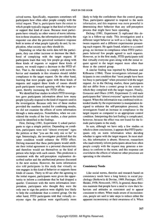 FOOT-IN-THE-DOOR

ceived norms. Specifically, requesters sometimes tell        likely to help the confederate than the control group.
participants how often other people comply with the          Thus, participants appeared to respond to the norm
initial request. That is, participants learn the extent to   information, and this response was more powerful in
which people typically engage in that kind or behavior       determining their behavior than any self-perception
or support that kind of cause. Because most partici-         process that might have been operating.
pants have virtually no other source of norm informa-            Dejong (1981, Experiment 2) replicated this de-
tion in these situations, the information provided by the    sign in a follow-up study. This investigation used a
requester can alter the perceived normative response         different target behavior as well as a 2-day delay be-
both in terms of what people typically do and, by im-        tween requests and a different experimenter present-
plication, what society says they should do.                 ing each request. He again found, relative to a control
    Depending on what the norm data tell the partici-        group, no increase in compliance when FITD partici-
pants, they can either increase or decrease the likeli-      pants believed few people agreed to such requests.
hood of complying with the target request. If                However, as in the first study, FITD participants told
participants learn that very few people go along with        that virtually everyone goes along with the initial re-
these kinds of requests or support these kinds of            quest agreed to the target request more often than
causes, we would expect a decrease in the FITD ef-           those in the control group.
fect. That is, the tendency to comply with norm be-              A similar finding was reported by Kilbourne and
havior and standards in this situation should inhibit        Kilbourne (1984). These investigators informed par-
compliance to the target request. On the other hand,         ticipants in one condition that "most people have been
learning that most people agree with these kinds of          too busy to participate" when presented with the target
requests and support these kinds of causes should            request. As in the Dejong studies, these participants
push participants toward agreeing with the target re-        did not differ from a control group in the extent to
quest, thereby increasing the FITD effect.                   which they complied with the target request. Finally,
    We identified four studies in which FITD investiga-      Gorassini and Olsen (1995, Experiment 2) told male
tors gave participants information about how many            participants that "almost everyone" agrees to the initial
people typically respond to the kind of requests used in     request. When this information was combined with ex-
the investigation. Because only two of these studies         tended thanks by the experimenter (a manipUlation de-
provided the numbers needed for combining results,           signed to enhance the self-perception process), the
we did not examine the effects of norm information           investigators found an increase in compliance to the
through a meta-analysis. Nonetheless, when we con-           target request as compared to an appropriate control
sidered the results of the four studies, a clear pattern     condition. Interpreting this last finding is complicated,
could be identified in the findings.                         however, because the effect was not found for the fe-
    First, Dejong (1981, Experiment 1) asked partici-        male participants in the study.
pants to sign a simple petition. Depending on condi-             In sum, although we have only a few studies on
tion, participants were told "almost everyone" signs         which to draw conclusions, it appears that FITD partic-
the petition or that "you are the only one so far" to        ipants rely on norm information when deciding
sign. Interestingly, the investigator predicted that the     whether to agree with the target request. In most stud-
latter condition would enhance the FITD effect.              ies, this information is absent. However, researchers
Dejong reasoned that these participants would attrib-        who inadvertently inform participants about how often
ute their initial agreement to a personal characteristic     people comply with the request may generate a ten-
and therefore would see themselves as the kind of            dency to conform to the norm, and this response can
person who helps with such causes. This prediction is        overwhelm the effects of whatever other processes are
consistent with the self-perception explanation de-          operating in the situation.
scribed earlier and the attributional process discussed
in the next section. However, the norm information
also told participants in this study that virtually no       Consistency Needs
one engages in this kind of behavior or supports these
kinds of causes. Thirty to 60 sec after the agreeing to         Like social norms, theories and research based on
the initial request, participants were given the oppor-      consistency needs have a long history in social psy-
tunity to inform a confederate that he had dropped a         chology (Berkowitz & Devine, 1989; Festinger, 1957;
quarter. Consistent with the norm information inter-         Heider, 1958; Newcomb, 1953). In general, these theo-
pretation, participants who thought they were the            ries maintain that people have a need to view their be-
only one to sign the petition were slightly less likely      haviors and attitudes as consistent and to appear
to help the confederate than a control group. On the         consistent to others. When made aware of inconsisten-
other hand, FITD participants told that virtually ev-        cies, people are said to take steps to reduce either the
eryone signs the petition were significantly more            apparent inconsistency or their awareness of it. When


                                                                                                                  317

                                      Copyright ©2000. All Rights Reserved.
 
