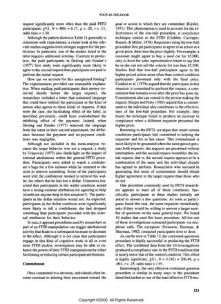 FOOT -IN-THE-DOOR

request significantly more often than the paid FITD           goal or action to which they are committed (Kiesler,
              x
participants, 2(1, N =486) = 6.17, p < .02, r = .11,          1971). This phenomenon is used to account for the ef-
odds ratio =1.30.                                             fectiveness of the low-ball procedure, a compliance
    Although the pattern shown in Table 11 generally is       technique similar to the FITD (Cialdini, Cacioppo,
consistent with expectations, a closer look at the rele-      Bassett, & Miller, 1978). Requesters using the low-ball
vant studies suggests even stronger support for the pre-      procedure first get participants to agree to an action at a
dictions. In particular, one of the studies listed in the     given price, then raise the price slightly. For example, a
table requires additional scrutiny. Contrary to predic-       customer might agree to buy a used car for $5,000,
tion, the paid participants in Dejong and Funder's            only to have the sales representative return to say that
(1977) first study were significantly more likely to          he or she can not sell the vehicle for less than $5,500.
agree to the second request than participants not paid to     Studies find that low-ball participants agree to the
perform the initial request.                                  higher priced action more often than control condition
    How can we account for this unexpected finding?           participants presented only with the final price.
The experimenters provided one reasonable explana-            Cialdini et al. (1978) argued that the participant in this
tion. When mailing paid participants their money (re-         situation is committed to perform the request, a com-
ceived shortly before the target request), the                mitment that remains even after the price has gone up.
researchers included a letter that contained language         Commitment also can extend to the person making the
that could have labeled the participant as the kind of        request. Burger and Petty (1981) argued that a commit-
person who agrees to these kinds of requests. If that         ment to the individual also contributes to the effective-
were the case, the facilitating effect of the label, as       ness of the low-ball procedure. For example, they
described previously, could have overwhelmed the              found the technique failed to produce an increase in
inhibiting effect of the payment. Indeed, when                compliance when a different requester presented the
Dejong and Funder (1977) removed the language                 higher price.
from the letter in their second experiment, the differ-           Returning to the FITD, we argue that under certain
ence between the payment and no-payment condi-                conditions participants feel committed to helping the
tions was negligible.                                         requester and his or her cause. This commitment is
    Although not included in the meta-analysis be-            most likely to be generated when the same person pres-
cause the target behavior was not a request, a study          ents both requests, the requests are presented without
by Uranowitz (1975) also sheds light on the impact of         interruption, and the second request resembles the ini-
external attributions within the general FITD proce-          tial request, that is, the second request appears to be a
dure. Participants were asked to watch a confeder-            continuation of the same task the individual already
ate's bags for a few minutes while he returned to the         has agreed to perform. Researchers who succeed in
store to retrieve something. Some of the participants         generating this sense of commitment should obtain
were told the confederate needed to retrieve his wal-         higher agreement to the target request than those who
let, the others that he had lost a dollar. Uranowitz rea-     do not.
soned that participants in the wallet condition would             One procedure commonly used by FITD research-
have a strong external attribution for agreeing to help       ers appears to meet all of these conditions. Spe-
(would not anyone help in this situation?). The partic-       cifically, participants in these studies initially are
ipants in the dollar situation would not. As expected,        asked to answer a few questions. As soon as partici-
participants in the dollar condition were significantly       pants finish this task, the same requester immediately
more likely to tell a confederate she had dropped             asks if they would be willing to answer a larger num-
something than participants provided with the exter-          ber of questions on the same general topic. We found
nal attribution for their behavior.                           10 studies that used this basic procedure. All but one
    In sum, it appears procedures used by researchers as      of these investigations contacted participants via tele-
part of an FITD manipulation can trigger attributional        phone calls. The exception (Swanson, Sherman, &
activity that leads to a subsequent increase or decrease      Sherman, 1982) contacted participants door to door.
in the effect. Although it is not clear that participants         As can be seen in Table 12, the continued-questions
engage in this kind of cognitive work in all or even          procedure is highly successful in producing the FITD
most FITD studies, investigators may be able to en-           effect. The combined data from the 10 investigations
hance the power of their FITD manipulations by either         produced a compliance rate in the FITD condition that
facilitating or reducing certain participant attributions.    is nearly twice that of the control condition. This effect
                                                              is highly significant, X2(1, N = 3,192) = 206.49, p <
Commitment                                                    .001, r= .25, odds ratio = 1.91.
                                                                  Interestingly, the very effective continued-question
  Once committed to a decision, individuals often be-         procedure is similar in many ways to the procedure
come resistant to altering their movement toward the          identified earlier as one of the least effective FITD ma-


                                                                                                                    321

                                      Copyright ©2000. All Rights Reserved.
 