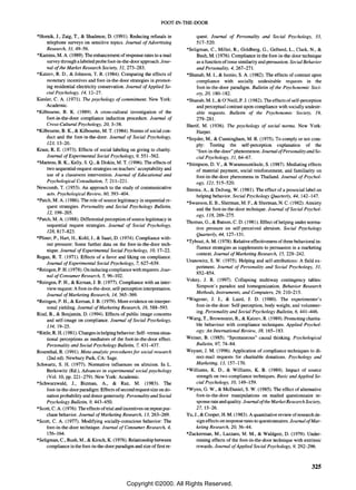 FOOT-IN-THE-DOOR

*Hornik, J., Zaig, T., & Shadmon, D. (1991). Reducing refusals in               quest. Journal of Personality and Social Psychology, 33,
     telephone surveys on sensitive topics. Journal of Advertising              517-520.
     Research, 31, 49-56.                                                  *Seligman, c., Miller, R, Goldberg, G., Gelberd, L., Clark, N., &
*Kamins, M. A (1989). The enhancement of response rates to a mail               Bush, M. (1976). Compliance in the foot-in-the-door technique
     survey through a labeled probe foot-in-the-door approach. Jour-            as a function of issue similarity and persuasion. Social Behavior
     nal of the Market Research Society, 31, 273-283.                           and Personality, 4, 267-271.
*Katzev, RD., & Johnson, T. R (1984). Comparing the effects of             *Shanab, M. I., & Isonio, S. A (1982). The effects of contrast upon
     monetary incentives and foot-in-the-door strategies in promot-             compliance with socially undesirable requests in the
     ing residential electricity conservation. Journal of Applied So-           foot-in-the-door paradigm. Bulletin of the Psychonomic Soci-
     cial Psychology, 14, 12-27.                                                ety, 20, 180-182.
Kiesler, C. A. (1971). The psychology of commitment. New York:             *Shanab, M.l., & O'Neill, P. J. (1982). The effects of self-perception
     Academic.                                                                  and perceptual contrast upon compliance with socially undesir-
*Kilbourne, B. K. (1989). A cross-cultural investigation of the                 able requests. Bulletin of the Psychonomic Society, 19,
     foot-in-the-door compliance induction procedure. Journal of                279-281.
     Cross-Cultural Psychology, 20, 3-38.                                  Sherif, M. (1936). The psychology of social norms. New York:
*Kilbourne, B. K., & Kilbourne, M. T. (1984). Norms of social con-              Harper.
     duct and the foot-in-the-door. Journal of Social Psychology,          *Snyder, M., & Cunningham, M. R (1975). To comply or not com-
     123, 13-20.                                                                ply: Testing the self-perception explanation of the
Kraut, R. E. (1973). Effects of social labeling on giving to charity.           "foot-in-the-door" phenomenon. Journal ofPersonality and So-
     Journal of Experimental Social Psychology, 9, 551-562.                     cial Psychology, 31, 64-67.
*Martens, B. K., Kelly, S. Q., & Diskin, M. T. (1996). The effects of      *Stimpson, D. V., & Waranusuntikule, S. (1987). Mediating effects
     two sequential-request strategies on teachers' acceptability and           of material payment, social reinforcement, and familiarity on
     use of a classroom intervention. Journal of Educational and                foot-in-the-door phenomena in Thailand. Journal of Psychol-
     Psychological Consultation, 7,211-221.                                     ogy, 121, 515-520.
Newcomb, T. (1953). An approach to the study of communicative              Strenta, A., & Dejong, W. (1981). The effect of a prosociallabel on
     acts. Psychological Review, 60, 393-404.                                   helping behavior. Social Psychology Quarterly, 44, 142-147.
*Patch, M. A. (1986). The role of source legitimacy in sequential re-
                                                                           *Swanson, E. B., Sherman, M. F., & Sherman, N. C. (1982). Anxiety
     quest strategies. Personality and Social Psychology Bulletin,
                                                                                and the foot-in-the-door technique. Journal of Social Psychol-
     12, 199-205.
                                                                                ogy, 118, 269-275.
*Patch, M. A (1988). Differential perception of source legitimacy in
                                                                           Thomas, G., & Batson, C. D. (1981). Effect of helping under norma-
     sequential request strategies. Journal of Social Psychology,
                                                                                tive pressure on self-perceived altruism. Social Psychology
     128,817-823.
                                                                                Quarterly, 44, 127-131.
*Pliner, P., Hart, H., Kohl, J., & Saari, D. (1974). Compliance with-
                                                                           *Tybout, A. M. (1978). Relative effectiveness of three behavioral in-
     out pressure: Some further data on the foot-in-the-door tech-
                                                                                fluence strategies as supplements to persuasion in a marketing
     nique. Journal of Experimental Social Psychology, 10, 17-22.
                                                                                context. Journal of Marketing Research, 15, 229-242.
Regan, R T. (1971). Effects of a favor and liking on compliance.
                                                                           Uranowitz, S. W. (1975). Helping and self-attributions: A field ex-
     Journal of Experimental Social Psychology, 7,627-639.
                                                                                periment. Journal of Personality and Social Psychology, 31,
*Reingen, P. H. (1978). On inducing compliance with requests. Jour-
                                                                                852-854.
     nal of Consumer Research, 5, 96-102.
                                                                           Vokey, J. R (1997). Collapsing multiway contingency tables:
*Reingen, P. H., & Kernan, 1. B. (1977). Compliance with an inter-
                                                                                Simpson's paradox and homogenization. Behavior Research
     view request: A foot-in-the-door, self-perception interpretation.
     Journal of Marketing Research, 14, 365-369.                                Methods, Instruments, and Computers, 29, 210-215.
*Reingen, P. H., & Kernan, J. B. (1979). More evidence on interper-        *Wagener, J. 1., & Laird, J. D. (1980). The experimenter's
     sonal yielding. Journal of Marketing Research, 16, 588-593.                foot-in-the-door: Self-perception, body weight, and volunteer-
                                                                                ing. Personality and Social Psychology Bulletin, 6, 441-446.
Rind, B., & Benjamin, D. (1994). Effects of public image concerns
     and self-image on compliance. Journal of Social Psychology,           *Wang, T., Brownstein, R., & Katzev, R. (1989). Promoting charita-
     134,19-25.                                                                 ble behaviour with compliance techniques. Applied Psychol-
*Rittle, R H. (1981). Changes in helping behavior: Self- versus situa-          ogy: An International Review, 38, 165-183.
     tional perceptions as mediators of the foot-in-the-door effect.       Weiner, B. (1985). "Spontaneous" causal thinking. Psychological
     Personality and Social Psychology Bulletin, 7, 431-437.                    Bulletin, 97, 74-84.
Rosenthal, R (1991). Meta-analytic procedures for social research          Weyant, J. M. (1996). Application of compliance techniques to di-
     (2nd ed). Newbury Park, CA: Sage.                                          rect-mail requests for charitable donations. Psychology and
Schwartz, S. H. (1977). Normative influences on altruism. In L.                 Marketing, 13, 157-170.
     Berkowitz (Ed.), Advances in experimental social psychology           *Williams, K. D., & Williams, K. B. (1989). Impact of source
     (Vol. 10, pp. 221-279). New York: Academic.                                strength on two compliance techniques. Basic and Applied So-
*Schwarzwald, 1., Bizman, A, & Raz, M. (1983). The                              cial Psychology, 10, 149-159.
     foot-in-the-door paradigm: Effects of second request size on do-      *Wynn, G. W., & McDaniel, S. W. (1985). The effect of alternative
     nation probability and donor generosity. Personality and Social            foot-in-the-door manipulations on mailed questionnaire re-
     Psychology Bulletin, 9, 443-450.                                           sponse rate and quality. Journal ofthe Market Research Society,
*Scott, C. A. (1976). The effects of trial and incentives on repeat pur-        27,15-26.
     chase behavior. Journal of Marketing Research, 13, 263-269.           Yu, J., & Cooper, H. M. (1983). A quantitative review of research de-
*Scott, C. A. (1977). Modifying socially-conscious behavior: The                sign effects on response rates to questionnaires. Journal ofMar-
     foot-in-the-door technique. Journal of Consumer Research, 4,               keting Research, 20, 36-44.
     156-164.                                                              *Zuckerman, M., Lazzaro, M. M., & Waldgeir, D. (1979). Under-
*Seligman, C., Bush, M., & Kirsch, K. (1976). Relationship between              mining effects of the foot-in-the-door technique with extrinsic
     compliance in the foot -in-the-door paradigm and size of first re-         rewards. Journal of Applied Social Psychology, 9, 292-296.



                                                                                                                                           325


                                               Copyright ©2000. All Rights Reserved.
 