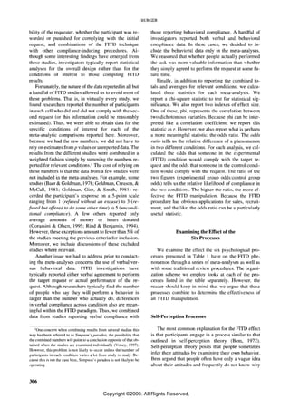 BURGER


bility of the requester, whether the participant was re-                    those reporting behavioral compliance. A handful of
warded or punished for complying with the initial                           investigators reported both verbal and behavioral
request, and combinations of the FITD technique                             compliance data. In these cases, we decided to in-
with other compliance-inducing procedures. Al-                              clude the behavioral data only in the meta-analyses.
though some interesting findings have emerged from                          We reasoned that whether people actually performed
these studies, investigators typically report statistical                   the task was more valuable information than whether
analyses for the overall design rather than for the                         they simply agreed to perfonn the request at some fu-
conditions of interest to those compiling FTTD                              ture time.
results.                                                                        Finally, in addition to reporting the combined to-
    Fortunately, the nature ofthe data reported in all but                  tals and averages for relevant conditions, we calcu-
a handful of FTTD studies allowed us to avoid most of                       lated three statistics for each meta-analysis. We
these problems. That is, in virtually every study, we                       report a chi-square statistic to test for statistical sig-
found researchers reported the number of participants                       nificance. We also report two indexes of effect size.
in each cell who did and did not comply with the sec-                       One of these, phi, represents the correlation between
ond request (or this information could be reasonably                        two dichotomous variables. Because phi can be inter-
estimated). Thus, we were able to obtain data for the                       preted like a correlation coefficient, we report this
specific conditions of interest for each of the                             statistic as r. However, we also report what is perhaps
meta-analytic comparisons reported here. Moreover,                          a more meaningful statistic, the odds ratio. The odds
because we had the raw numbers, we did not have to                          ratio tells us the relative difference of a phenomenon
rely on estimates from p values or umepOlted data. The                      in two different conditions. For each analysis, we cal-
results from the different studies were combined in a                       culated the odds that someone in the experimental
weighted fashion simply by summing the numbers re-                          (FITD) condition would comply with the target re-
ported for relevant conditions. l The cost of relying on                    quest and the odds that someone in the control condi-
these numbers is that the data from a few studies were                      tion would comply with the request. The ratio of the
not included in the meta-analyses. For example, some                        two figures (experimental group odds:control group
studies (Baer & Goldman, 1978; Goldman, Creason, &                          odds) tells us the relative likelihood of compliance in
McCall, 1981; Goldman, Gier, & Smith, 1981) re-                             the two conditions. The higher the ratio, the more ef-
corded the participant's response on a 5-point scale                        fective the FITD manipulation. Because the FITD
ranging from 1 (refused without an excuse) to 3 (re-                        procedure has obvious applications for sales, recruit-
fused but offered to do some other time) to 5 (uncondi-                     ment, and the like, the odds ratio can be a particularly
tional compliance). A few others reported only                              useful statistic.
average amounts of money or hours donated
(Gorassini & Olsen, 1995; Rind & Benjamin, 1994).
However, these exceptions amount to fewer than 5% of                                     Examining the Effect of the
the studies meeting the previous criteria for inclusion.                                       Six Processes
Moreover, we include discussions of these excluded
studies where relevant.                                                        We examine the effect the six psychological pro-
    Another issue we had to address prior to conduct-                       cesses presented in Table 1 have on the FITD phe-
ing the meta-analyses concerns the use of verbal ver-                       nomenon through a series of meta-analyses as well as
sus behavioral data. FITD investigations have                               with some traditional review procedures. The organi-
typically reported either verbal agreement to perfonn                       zation scheme we employ looks at each of the pro-
the target request or actual performance of the re-                         cesses listed in the table separately. However, the
quest. Although researchers typically find the number                       reader should keep in mind that we argue that these
of people who say they will perfonn a behavior is                           processes combine to determine the effectiveness of
larger than the number who actually do, differences                         an FITD manipulation.
in verbal compliance across condition also are mean-
ingful within the FITD paradigm. Thus, we combined
data from studies reporting verbal compliance with                          Self-Perception Processes

    lOne concern when combining results from several studies this               The most common explanation for the FITD effect
way has been referred to as Simpson's paradox, the possibility that         is that participants engage in a process similar to that
the combined numbers will point to a conclusion opposite of that ob-        outlined in self-perception theory (Bem, 1972).
tained when the studies are examined individually (Vokey, 1997).
                                                                            Self-perception theory posits that people sometimes
However, this problem is not likely to occur unless the number of
participants in each condition varies a lot from study to study. Be-
                                                                            infer their attitudes by examining their own behavior.
cause this is not thc case here, Simpson's paradox is not likely to bc      Bem argued that people often have only a vague idea
operating.                                                                  about their attitudes and frequently do not know why


306

                                               Copyright ©2000. All Rights Reserved.
 