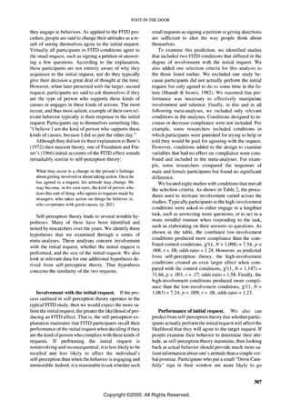 FOOT-IN-THE-DOOR


they engage in behaviors. As applied to the FlTD pro-           small requests as signing a petition or giving directions
cedure, people are said to change their attitudes as a re-      are sufficient to alter the way people think about
sult of seeing themselves agree to the initial request.         themselves.
Virtually all participants in FITD conditions agree to             To examine this prediction, we identified studies
the small request, such as signing a petition or answer-        that included two FlTD conditions that differed in the
ing a few questions. According to the explanation,              degree of involvement with the initial request. We
these participants are not entirely aware of why they           also added one selection criteria for this analysis to
acquiesce to the initial request, nor do they typically         the those listed earlier. We excluded one study be-
give their decision a great deal of thought at the time.        cause participants did not actually perform the initial
However, when later presented with the larger, second           request but only agreed to do so some time in the fu-
request, participants are said to ask themselves if they        ture (Shanab & Isonio, 1982). We reasoned that per-
are the type of person who supports these kinds of              formance was necessary to effectively manipulate
causes or engages in these kinds of actions. The most           involvement and salience. Finally, in this and in all
recent, and thus most salient, example of their own rel-        following meta-analyses, we included only relevant
evant behavior typically is their response to the initial       conditions in the analyses. Conditions designed to in-
request. Participants say to themselves something like,         crease or decrease compliance were not included. For
"I believe I am the kind of person who supports these           example, somc researchers included conditions in
kinds of causes, because I did so just the other day."          which participants were punished for trying to help or
   Although they did not tie their explanation to Bern's        told they would be paid for agreeing with the request.
(1972) then nascent theory, one of Freedman and Fra-            However, conditions added to the design to examine
ser's (1966) initial accounts of the FlTD effect sounds         variables that had no effect on compliance were com-
remarkably similar to self-perception theory:                   bined and included in the meta-analyses. For exam-
                                                                ple, some researchers compared the responses of
   What may occur is a change in the person's feelings          male and female participants but found no significant
   about getting involved or about taking action. Once he       difference.
   has agreed to a request, his attitude may change. He            We located eight studies with conditions that met all
   may become, in his own eyes, the kind of person who          the selection criteria. As shown in Table 2, the proce-
   does this sort of thing, who agrees to requests made by
                                                                dures used to increase involvement varied across the
   strangers, who takes action on things he believes in,
   who cooperates with good causes. (p. 20 I )
                                                                studies. Typically participants in the high-involvement
                                                                conditions were asked to either engage in a lengthier
   Self-perception theory leads to several testable hy-         task, such as answering more questions, or to act in a
potheses. Many of these have been identified and                more mindful manner when responding to the task,
                                                                such as elaborating on their answers to questions. As
tested by researchers over the years. We identify three
                                                                shown in the table, the combined low-involvement
hypotheses that we examined through a series of
                                                                conditions produced more compliance than the com-
meta-analyses. These analyses concern involvement
with the initial request, whether the initial request is        bined control conditions, X2(1, N = 1,098) = 7.54, p <
                                                                .008, r = .08, odds ratio = 1.28. However, as predicted
performed, and the size of the initial request. Wc also
look at relevant data for one additional hypothesis de-         from self-perception theory, the high-involvement
                                                                conditions created an even larger effect when com-
rived from self-perception theory. That hypothesis
                                                                pared with thc control conditions, X2(1, N = 1,147) =
concerns the similarity of the two requests.
                                                                31.66,p < .001, r= .17, odds ratio = 1.58. Finally, the
                                                                high-involvement conditions produced more compli-
                                                                ance than the low-involvement conditions, X2(l, N =
   Involvement with the initial request. If the pro-            1,083) = 7.24, p < .009, r = .08, odds ratio = 1.23.
cess outlined in self-perception theory operates in the
typical FITD study, then we would expect the more sa-
lient the initial request, the greater the likelihood of pro-      Performance of initial request. We also can
ducing an FITD effect. That is, the self-perception ex-         predict from self-perception theory that whether partic-
planation maintains that FITD participants recall their         ipants actually perform the initial request will affect the
performance of the initial request when deciding if they        likelihood that they will agree to the target request. If
are the kind of person who complies with these kinds of         people examine their behavior to determine their atti-
requests. If performing the initial request is                  tude, as self-perception theory maintains, then looking
noninvolving and inconsequential, it is less likely to be       back at actual behavior should provide much more sa-
recalled and less likely to affect the individual's             lient information about one's attitude than a simple ver-
self-perception than when the behavior is engaging and          bal promise. Participants who put a small "Drive Care-
memorable. Indeed, it is reasonable to ask whether such         fully" sign in their window are more likely to go


                                                                                                                      307

                                         Copyright ©2000. All Rights Reserved.
 