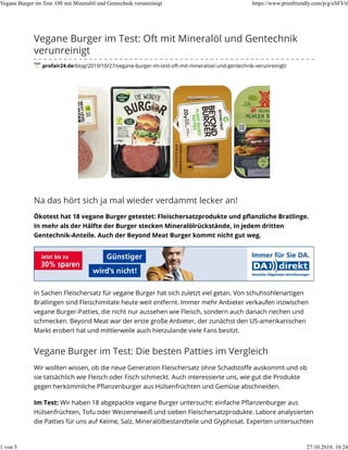 Vegane Burger im Test: Oft mit Mineralöl und Gentechnik
verunreinigt
profair24.de/blog/2019/10/27/vegane-burger-im-test-oft-mit-mineraloel-und-gentechnik-verunreinigt/
Na das hört sich ja mal wieder verdammt lecker an!
Ökotest hat 18 vegane Burger getestet: Fleischersatzprodukte und pﬂanzliche Bratlinge.
In mehr als der Hälfte der Burger stecken Mineralölrückstände, in jedem dritten
Gentechnik-Anteile. Auch der Beyond Meat Burger kommt nicht gut weg.
In Sachen Fleischersatz für vegane Burger hat sich zuletzt viel getan. Von schuhsohlenartigen
Bratlingen sind Fleischimitate heute weit entfernt. Immer mehr Anbieter verkaufen inzwischen
vegane Burger-Patties, die nicht nur aussehen wie Fleisch, sondern auch danach riechen und
schmecken. Beyond Meat war der erste große Anbieter, der zunächst den US-amerikanischen
Markt erobert hat und mittlerweile auch hierzulande viele Fans besitzt.
Vegane Burger im Test: Die besten Patties im Vergleich
Wir wollten wissen, ob die neue Generation Fleischersatz ohne Schadstoﬀe auskommt und ob
sie tatsächlich wie Fleisch oder Fisch schmeckt. Auch interessierte uns, wie gut die Produkte
gegen herkömmliche Pﬂanzenburger aus Hülsenfrüchten und Gemüse abschneiden.
Im Test: Wir haben 18 abgepackte vegane Burger untersucht: einfache Pﬂanzenburger aus
Hülsenfrüchten, Tofu oder Weizeneiweiß und sieben Fleischersatzprodukte. Labore analysierten
die Patties für uns auf Keime, Salz, Mineralölbestandteile und Glyphosat. Experten untersuchten
Vegane Burger im Test: Oft mit Mineralöl und Gentechnik verunreinigt https://www.printfriendly.com/p/g/eSFVtf
1 von 5 27.10.2019, 10:24
 