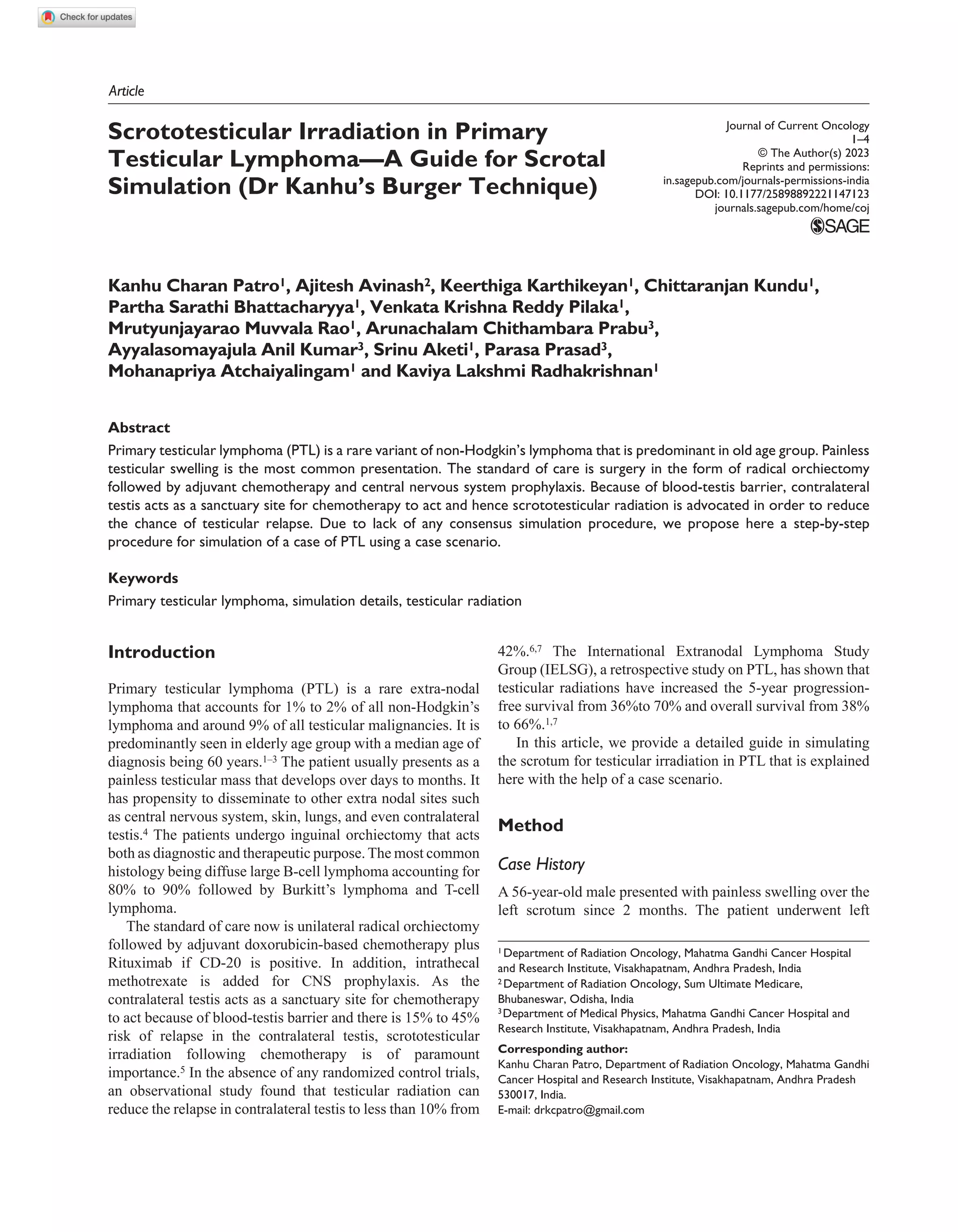 https://doi.org/10.1177/25898892221147123
Journal of Current Oncology
1­–4
© The Author(s) 2023
Reprints and permissions:
in.sagepub.com/journals-permissions-india
DOI: 10.1177/25898892221147123
journals.sagepub.com/home/coj
Article
Scrototesticular Irradiation in Primary
Testicular Lymphoma—A Guide for Scrotal
Simulation (Dr Kanhu’s Burger Technique)
Kanhu Charan Patro1, Ajitesh Avinash2, Keerthiga Karthikeyan1, Chittaranjan Kundu1,
Partha Sarathi Bhattacharyya1, Venkata Krishna Reddy Pilaka1,
Mrutyunjayarao Muvvala Rao1, Arunachalam Chithambara Prabu3,
Ayyalasomayajula Anil Kumar3, Srinu Aketi1, Parasa Prasad3,
Mohanapriya Atchaiyalingam1 and Kaviya Lakshmi Radhakrishnan1
Abstract
Primary testicular lymphoma (PTL) is a rare variant of non-Hodgkin’s lymphoma that is predominant in old age group. Painless
testicular swelling is the most common presentation. The standard of care is surgery in the form of radical orchiectomy
followed by adjuvant chemotherapy and central nervous system prophylaxis. Because of blood-testis barrier, contralateral
testis acts as a sanctuary site for chemotherapy to act and hence scrototesticular radiation is advocated in order to reduce
the chance of testicular relapse. Due to lack of any consensus simulation procedure, we propose here a step-by-step
procedure for simulation of a case of PTL using a case scenario.
Keywords
Primary testicular lymphoma, simulation details, testicular radiation
3Department of Medical Physics, Mahatma Gandhi Cancer Hospital and
Research Institute, Visakhapatnam, Andhra Pradesh, India
2 Department of Radiation Oncology, Sum Ultimate Medicare,
Bhubaneswar, Odisha, India
1 Department of Radiation Oncology, Mahatma Gandhi Cancer Hospital
and Research Institute, Visakhapatnam, Andhra Pradesh, India
Corresponding author:
Kanhu Charan Patro, Department of Radiation Oncology, Mahatma Gandhi
Cancer Hospital and Research Institute, Visakhapatnam, Andhra Pradesh
530017, India.
E-mail: drkcpatro@gmail.com
Introduction
Primary testicular lymphoma (PTL) is a rare extra-nodal
lymphoma that accounts for 1% to 2% of all non-Hodgkin’s
lymphoma and around 9% of all testicular malignancies. It is
predominantly seen in elderly age group with a median age of
diagnosis being 60 years.1–3 The patient usually presents as a
painless testicular mass that develops over days to months. It
has propensity to disseminate to other extra nodal sites such
as central nervous system, skin, lungs, and even contralateral
testis.4 The patients undergo inguinal orchiectomy that acts
both as diagnostic and therapeutic purpose. The most common
histology being diffuse large B-cell lymphoma accounting for
80% to 90% followed by Burkitt’s lymphoma and T-cell
lymphoma.
The standard of care now is unilateral radical orchiectomy
followed by adjuvant doxorubicin-based chemotherapy plus
Rituximab if CD-20 is positive. In addition, intrathecal
methotrexate is added for CNS prophylaxis. As the
contralateral testis acts as a sanctuary site for chemotherapy
to act because of blood-testis barrier and there is 15% to 45%
risk of relapse in the contralateral testis, scrototesticular
irradiation following chemotherapy is of paramount
importance.5 In the absence of any randomized control trials,
an observational study found that testicular radiation can
reduce the relapse in contralateral testis to less than 10% from
42%.6,7 The International Extranodal Lymphoma Study
Group (IELSG), a retrospective study on PTL, has shown that
testicular radiations have increased the 5-year progression-
free survival from 36%to 70% and overall survival from 38%
to 66%.1,7
In this article, we provide a detailed guide in simulating
the scrotum for testicular irradiation in PTL that is explained
here with the help of a case scenario.
Method
Case History
A 56-year-old male presented with painless swelling over the
left scrotum since 2 months. The patient underwent left
 