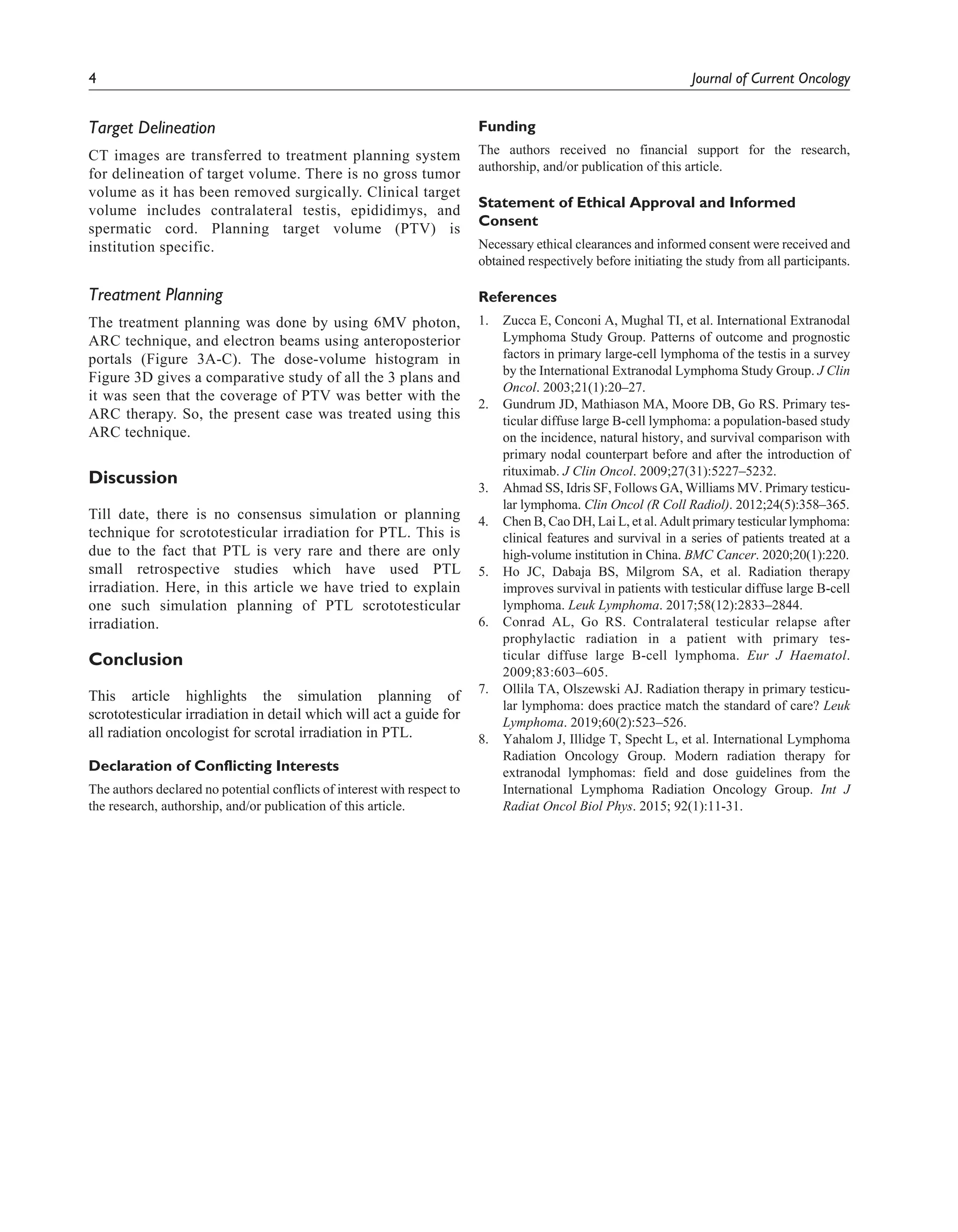 4 Journal of Current Oncology
Target Delineation
CT images are transferred to treatment planning system
for delineation of target volume. There is no gross tumor
volume as it has been removed surgically. Clinical target
volume includes contralateral testis, epididimys, and
spermatic cord. Planning target volume (PTV) is
institution specific.
Treatment Planning
The treatment planning was done by using 6MV photon,
ARC technique, and electron beams using anteroposterior
portals (Figure 3A-C). The dose-volume histogram in
Figure 3D gives a comparative study of all the 3 plans and
it was seen that the coverage of PTV was better with the
ARC therapy. So, the present case was treated using this
ARC technique.
Discussion
Till date, there is no consensus simulation or planning
technique for scrototesticular irradiation for PTL. This is
due to the fact that PTL is very rare and there are only
small retrospective studies which have used PTL
irradiation. Here, in this article we have tried to explain
one such simulation planning of PTL scrototesticular
irradiation.
Conclusion
This article highlights the simulation planning of
scrototesticular irradiation in detail which will act a guide for
all radiation oncologist for scrotal irradiation in PTL.
Declaration of Conflicting Interests
The authors declared no potential conflicts of interest with respect to
the research, authorship, and/or publication of this article.
Funding
The authors received no financial support for the research,
authorship, and/or publication of this article.
Statement of Ethical Approval and Informed
Consent
Necessary ethical clearances and informed consent were received and
obtained respectively before initiating the study from all participants.
References
1.		 Zucca E, Conconi A, Mughal TI, et al. International Extranodal
Lymphoma Study Group. Patterns of outcome and prognostic
factors in primary large-cell lymphoma of the testis in a survey
by the International Extranodal Lymphoma Study Group. J Clin
Oncol. 2003;21(1):20–27.
2.		 Gundrum JD, Mathiason MA, Moore DB, Go RS. Primary tes-
ticular diffuse large B-cell lymphoma: a population-based study
on the incidence, natural history, and survival comparison with
primary nodal counterpart before and after the introduction of
rituximab. J Clin Oncol. 2009;27(31):5227–5232.
3.		 Ahmad SS, Idris SF, Follows GA, Williams MV. Primary testicu-
lar lymphoma. Clin Oncol (R Coll Radiol). 2012;24(5):358–365.
4.		 Chen B, Cao DH, Lai L, et al. Adult primary testicular lymphoma:
clinical features and survival in a series of patients treated at a
high-volume institution in China. BMC Cancer. 2020;20(1):220.
5.		 Ho JC, Dabaja BS, Milgrom SA, et al. Radiation therapy
improves survival in patients with testicular diffuse large B-cell
lymphoma. Leuk Lymphoma. 2017;58(12):2833–2844.
6.		 Conrad AL, Go RS. Contralateral testicular relapse after
prophylactic radiation in a patient with primary tes-
ticular diffuse large B-cell lymphoma. Eur J Haematol.
2009;83:603–605.
7.		 Ollila TA, Olszewski AJ. Radiation therapy in primary testicu-
lar lymphoma: does practice match the standard of care? Leuk
Lymphoma. 2019;60(2):523–526.
8.		 Yahalom J, Illidge T, Specht L, et al. International Lymphoma
Radiation Oncology Group. Modern radiation therapy for
extranodal lymphomas: field and dose guidelines from the
International Lymphoma Radiation Oncology Group. Int J
Radiat Oncol Biol Phys. 2015; 92(1):11-31.
 