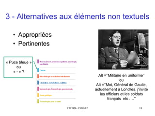 3 - Alternatives aux éléments non textuels

   • Appropriées
   • Pertinentes

« Puce bleue »
 Puceou
      bleue
    «-»?
                                        Alt  =‘’Militaire  en  uniforme’’
                                                        ou
                                       Alt  =‘’Moi,  Général  de  Gaulle,  
                                      actuellement à Londres, j'invite
                                         les officiers et les soldats
                                               français etc ….’’

                   FFFOD - 19/06/12                                 18
 