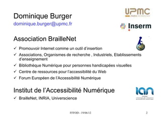 Dominique Burger
dominique.burger@upmc.fr


Association BrailleNet
 Promouvoir  Internet  comme  un  outil  d’insertion
 Associations, Organismes de recherche , Industriels, Etablissements
  d’enseignement
 Bibliothèque Numérique pour personnes handicapées visuelles
 Centre  de  ressources  pour  l’accessibilité  du  Web
 Forum  Européen  de  l’Accessibilité  Numérique


Institut  de  l’Accessibilité  Numérique
 BrailleNet, INRIA, Universcience


                                  FFFOD - 19/06/12                      2
 