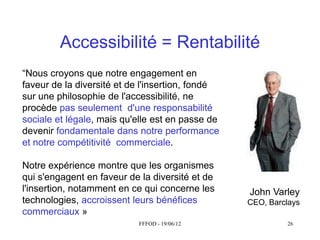 Accessibilité = Rentabilité
“Nous  croyons  que  notre  engagement  en  
faveur de la diversité et de l'insertion, fondé
sur une philosophie de l'accessibilité, ne
procède pas seulement d'une responsabilité
sociale et légale, mais qu'elle est en passe de
devenir fondamentale dans notre performance
et notre compétitivité commerciale.

Notre expérience montre que les organismes
qui s'engagent en faveur de la diversité et de
l'insertion, notamment en ce qui concerne les     John Varley
technologies, accroissent leurs bénéfices         CEO, Barclays
commerciaux »
                           FFFOD - 19/06/12                26
 
