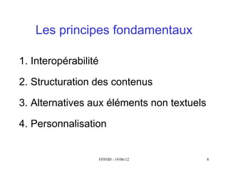 Les principes fondamentaux

1. Interopérabilité

2. Structuration des contenus

3. Alternatives aux éléments non textuels

4. Personnalisation


                      FFFOD - 19/06/12      8
 
